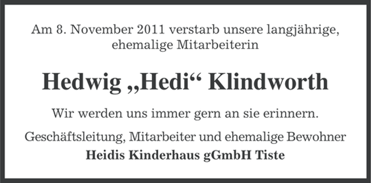 <p>Am 8. November 2011 verstarb unsere langjährige,<br />ehemalige Mitarbeiterin</p><p>Hedwig „Hedi“ Klindworth<br />Wir werden uns immer gern an sie erinnern.<br />Geschäftsleitung, Mitarbeiter und ehemalige Bewohner<br />Heidis Kinderhaus gGmbH Tiste</p>