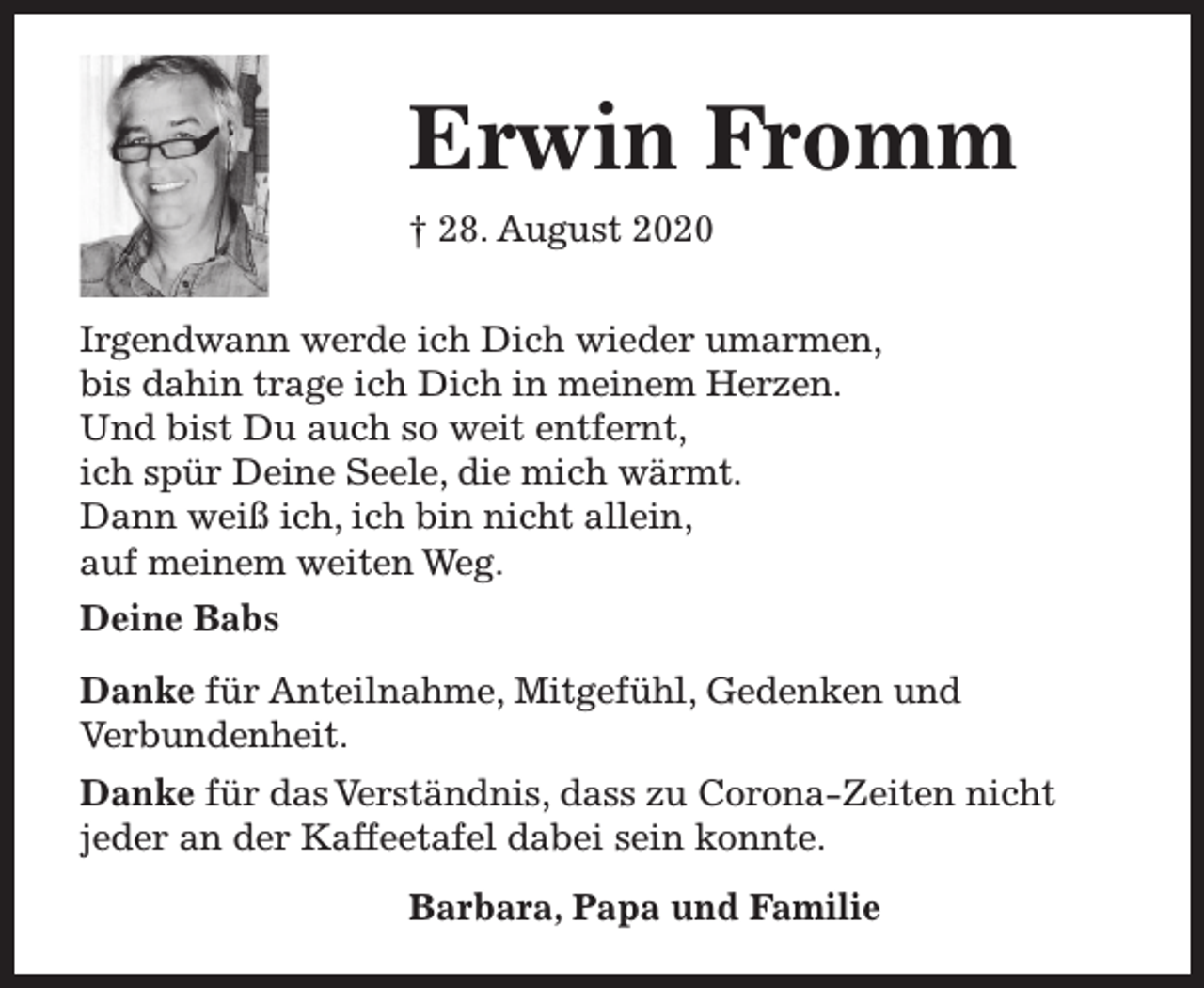 <p>Erwin Fromm<br />† 28. August 2020<br />Irgendwann werde ich Dich wieder umarmen,<br />bis dahin trage ich Dich in meinem Herzen.<br />Und bist Du auch so weit entfernt,<br />ich spür Deine Seele, die mich wärmt.<br />Dann weiß ich, ich bin nicht allein,<br />auf meinem weiten Weg.<br />Deine Babs<br />Danke für Anteilnahme, Mitgefühl, Gedenken und<br />Verbundenheit.<br />Danke für das Verständnis, dass zu Corona-Zeiten nicht<br />jeder an der Kaffeetafel dabei sein konnte.<br />Barbara, Papa und Familie</p>