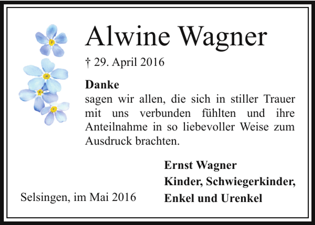 <p>Alwine Wagner<br />† 29. April 2016</p><p>Danke<br />sagen wir allen, die sich in stiller Trauer<br />mit uns verbunden fühlten und ihre<br />Anteilnahme in so liebevoller Weise zum<br />Ausdruck brachten.</p><p>Selsingen, im Mai 2016</p><p>Ernst Wagner<br />Kinder, Schwiegerkinder,<br />Enkel und Urenkel</p>