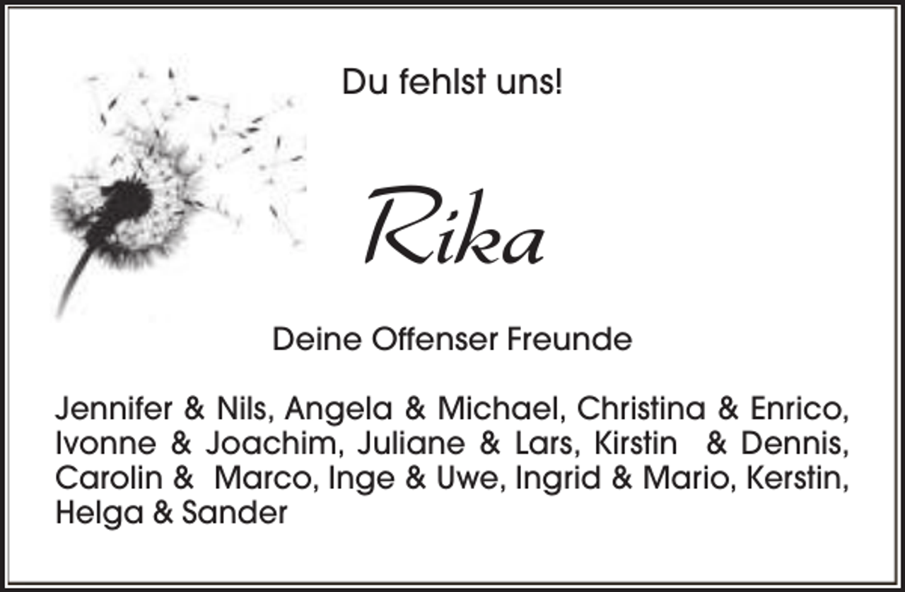 <p>Du fehlst uns!</p><p>Rika<br />Deine Offenser Freunde<br />Jennifer &amp; Nils, Angela &amp; Michael, Christina &amp; Enrico,<br />Ivonne &amp; Joachim, Juliane &amp; Lars, Kirstin &amp; Dennis,<br />Carolin &amp; Marco, Inge &amp; Uwe, Ingrid &amp; Mario, Kerstin,<br />Helga &amp; Sander</p>