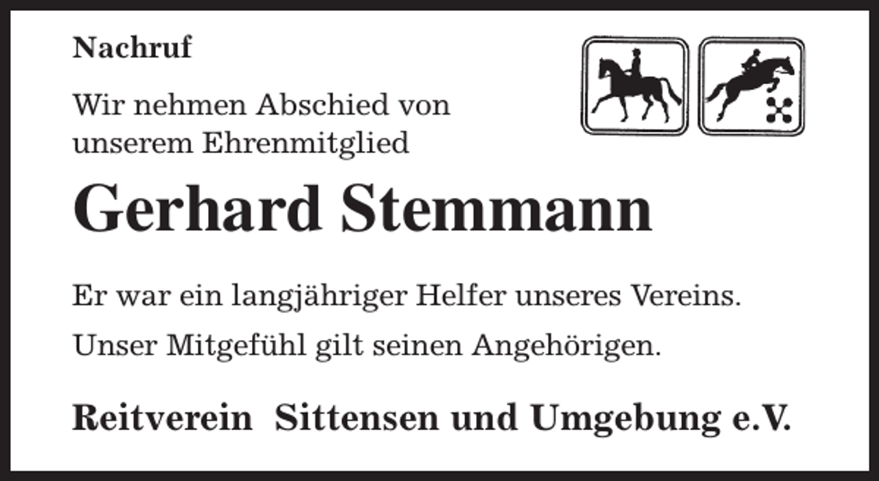 <p>Nachruf<br />Wir nehmen Abschied von<br />unserem Ehrenmitglied</p><p>Gerhard Stemmann<br />Er war ein langjähriger Helfer unseres Vereins.<br />Unser Mitgefühl gilt seinen Angehörigen.</p><p>Reitverein Sittensen und Umgebung e.V.</p>