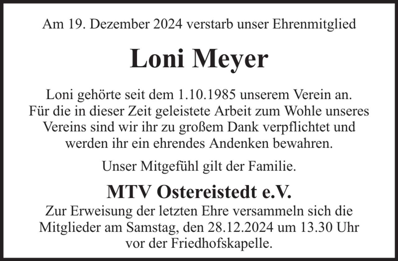 <p>Am 19. Dezember 2024 verstarb unser Ehrenmitglied</p><p>Loni Meyer<br />Loni gehörte seit dem 1.10.1985 unserem Verein an.<br />Für die in dieser Zeit geleistete Arbeit zum Wohle unseres<br />Vereins sind wir ihr zu großem Dank verpflichtet und<br />werden ihr ein ehrendes Andenken bewahren.<br />Unser Mitgefühl gilt der Familie.</p><p>MTV Ostereistedt e.V.</p><p>Zur Erweisung der letzten Ehre versammeln sich die<br />Mitglieder am Samstag, den 28.12.2024 um 13.30 Uhr<br />vor der Friedhofskapelle.</p>