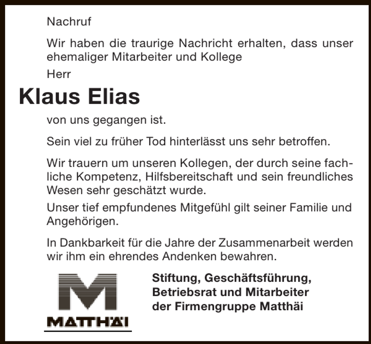 <p>Nachruf<br />Wir haben die traurige Nachricht erhalten, dass unser<br />ehemaliger Mitarbeiter und Kollege<br />Herr</p><p>Klaus Elias</p><p>von uns gegangen ist.<br />Sein viel zu früher Tod hinterlässt uns sehr betroffen.<br />Wir trauern um unseren Kollegen, der durch seine fachliche Kompetenz, Hilfsbereitschaft und sein freundliches<br />Wesen sehr geschätzt wurde.<br />Unser tief empfundenes Mitgefühl gilt seiner Familie und<br />Angehörigen.<br />In Dankbarkeit für die Jahre der Zusammenarbeit werden<br />wir ihm ein ehrendes Andenken bewahren.<br />Stiftung, Geschäftsführung,<br />Betriebsrat und Mitarbeiter<br />der Firmengruppe Matthäi</p>