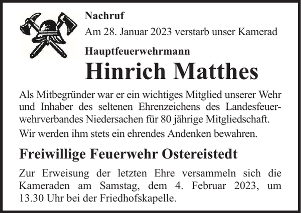 <p>Nachruf<br />Am 28. Januar 2023 verstarb unser Kamerad<br />Hauptfeuerwehrmann</p><p>Hinrich Matthes</p><p>Als Mitbegründer war er ein wichtiges Mitglied unserer Wehr<br />und Inhaber des seltenen Ehrenzeichens des Landesfeuerwehrverbandes Niedersachen für 80 jährige Mitgliedschaft.<br />Wir werden ihm stets ein ehrendes Andenken bewahren.</p><p>Freiwillige Feuerwehr Ostereistedt<br />Zur Erweisung der letzten Ehre versammeln sich die<br />Kameraden am Samstag, dem 4. Februar 2023, um<br />13.30 Uhr bei der Friedhofskapelle.</p>