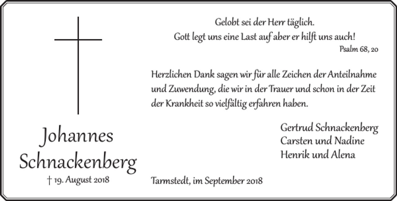 <p>Gelobt sei der Her täglich.<br />Go leg uns eine Last auf aber er hilﬅ uns auch!</p><p>Psalm 68, 20</p><p>Herzlichen Dank sagen wir f r alle Zeichen der Anteilnahme<br />und Zuwendung, die wir in der Trauer und schon in der Zeit<br />rfahren haben.<br />der Krankheit so vielfältig erf</p><p>Johannes<br />Schnackenberg<br />† 19. Aug st 2018</p><p>Ger d Schnackenberg<br />Carsten und Nadine<br />Henrik und Alena<br />Tar stedt, im September 2018</p>