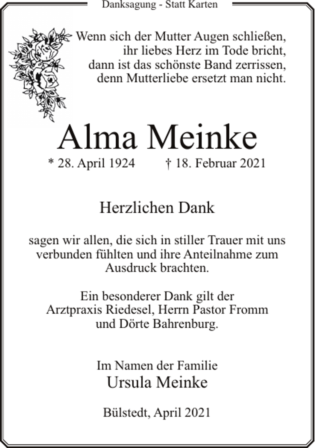 <p>Danksagung - Statt Karten</p><p>Wenn sich der Mutter Augen schließen,<br />ihr liebes Herz im Tode bricht,<br />dann ist das schönste Band zerrissen,<br />denn Mutterliebe ersetzt man nicht.</p><p>Alma Meinke</p><p>* 28. April 1924</p><p>† 18. Februar 2021</p><p>Herzlichen Dank<br />sagen wir allen, die sich in stiller Trauer mit uns<br />verbunden fühlten und ihre Anteilnahme zum<br />Ausdruck brachten.<br />Ein besonderer Dank gilt der<br />Arztpraxis Riedesel, Herrn Pastor Fromm<br />und Dörte Bahrenburg.<br />Im Namen der Familie</p><p>Ursula Meinke</p><p>Bülstedt, April 2021</p>