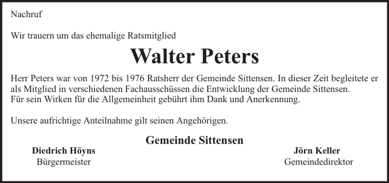 <p>Nachruf<br />Wir trauern um das ehemalige Ratsmitglied</p><p>Walter Peters<br />Herr Peters war von 1972 bis 1976 Ratsherr der Gemeinde Sittensen. In dieser Zeit begleitete er<br />als Mitglied in verschiedenen Fachausschüssen die Entwicklung der Gemeinde Sittensen.<br />Für sein Wirken für die Allgemeinheit gebührt ihm Dank und Anerkennung.<br />Unsere aufrichtige Anteilnahme gilt seinen Angehörigen.<br />Diedrich Höyns<br />Bürgermeister</p><p>Gemeinde Sittensen</p><p>Jörn Keller<br />Gemeindedirektor</p>