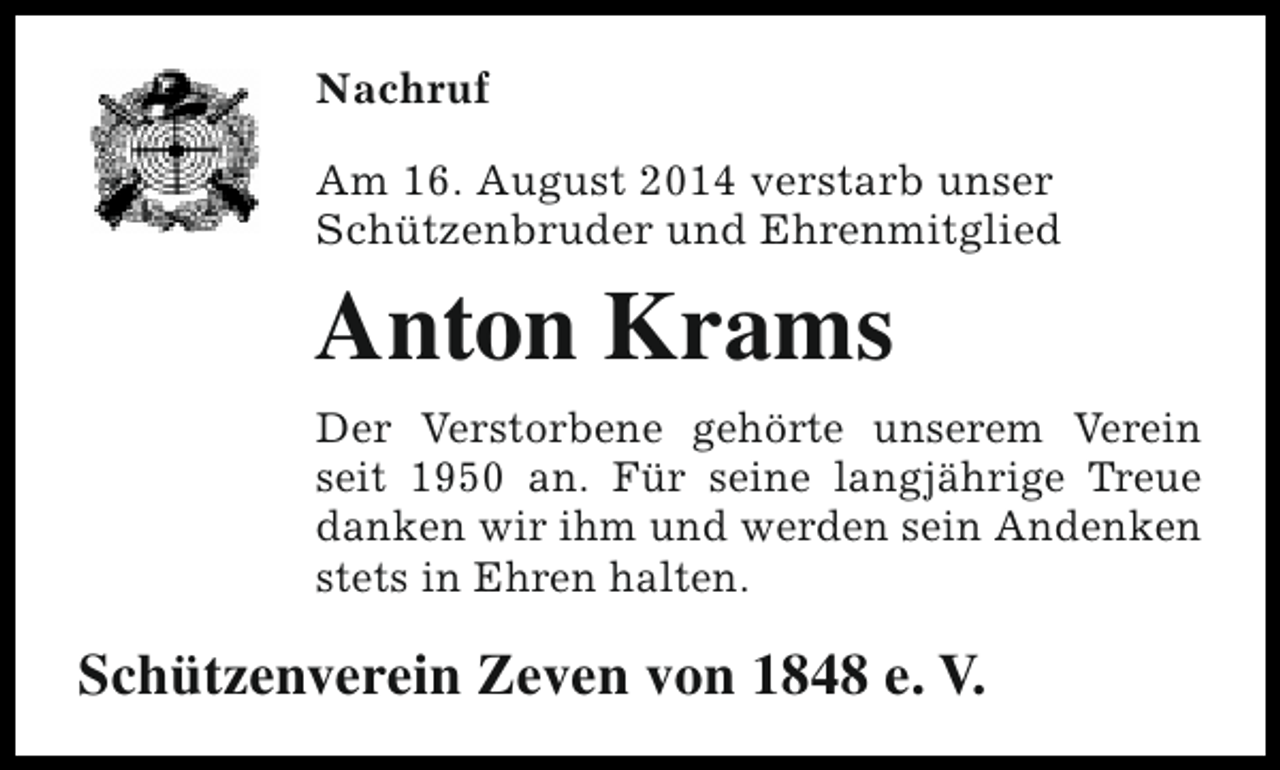 <p>Nachruf<br />Am 16. August 2014 verstarb unser<br />Schützenbruder und Ehrenmitglied</p><p>Anton Krams<br />Der Verstorbene gehörte unserem Verein<br />seit 1950 an. Für seine langjährige Treue<br />danken wir ihm und werden sein Andenken<br />stets in Ehren halten.</p><p>Schützenverein Zeven von 1848 e. V.</p>
