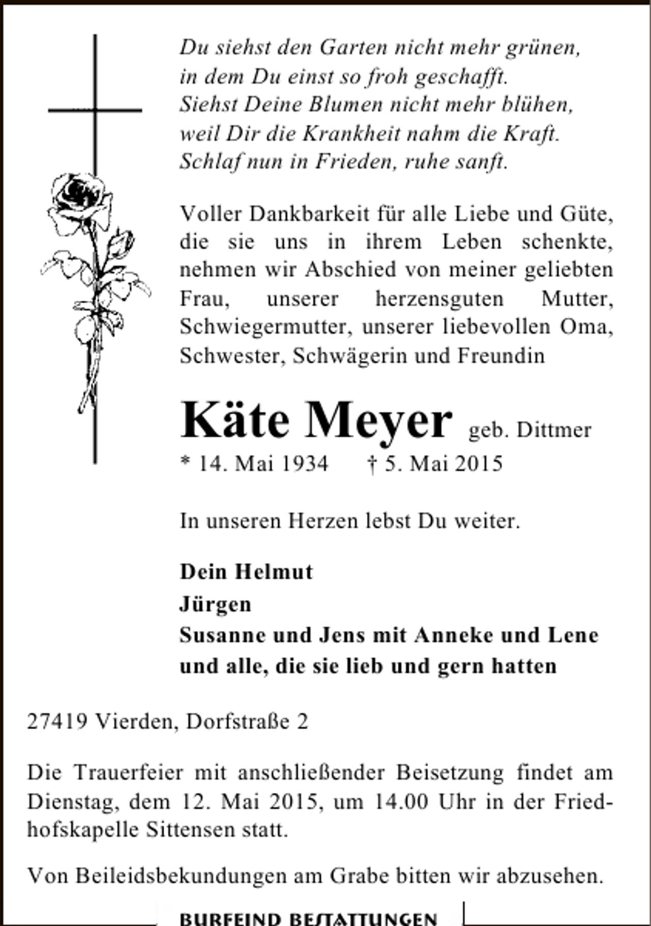 <p>Du siehst den Garten nicht mehr grünen,<br />in dem Du einst so froh geschafft.<br />Siehst Deine Blumen nicht mehr blühen,<br />weil Dir die Krankheit nahm die Kraft.<br />Schlaf nun in Frieden, ruhe sanft.<br />Voller Dankbarkeit für alle Liebe und Güte,<br />die sie uns in ihrem Leben schenkte,<br />nehmen wir Abschied von meiner geliebten<br />Frau, unserer herzensguten Mutter,<br />Schwiegermutter, unserer liebevollen Oma,<br />Schwester, Schwägerin und Freundin</p><p>Käte Meyer geb. Dittmer</p><p>* 14. Mai 1934</p><p>† 5. Mai 2015</p><p>In unseren Herzen lebst Du weiter.<br />Dein Helmut<br />Jürgen<br />Susanne und Jens mit Anneke und Lene<br />und alle, die sie lieb und gern hatten<br />27419 Vierden, Dorfstraße 2<br />Die Trauerfeier mit anschließender Beisetzung findet am<br />Dienstag, dem 12. Mai 2015, um 14.00 Uhr in der Friedhofskapelle Sittensen statt.<br />Von Beileidsbekundungen am Grabe bitten wir abzusehen.</p>