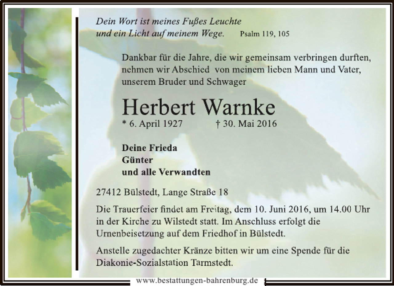 <p>Dein Wort ist meines Fußes Leuchte<br />und ein Licht auf meinem Wege.<br />g<br />Psalm 119, 105<br />Dankbar für die Jahre, die wir gemeinsam verbringen durften,<br />r<br />nehmen wir Abschied von meinem lieben Mann und Vater,<br />unserem Bruder und Schwager<br />c</p><p>HAprilbert WarMaike<br />er 1927 † 30. n 2016<br />* 6.<br />Deine Frieda<br />Günter<br />und alle Verwandten<br />27412 Bülstedt, Lange Straße 18<br />e<br />Die Trauerfeier ﬁndet am Freitag, dem 10. Juni 2016, um 14.00 Uhr<br />0<br />in der Kirche zu Wilstedt statt. Im Anschluss erfolgt die<br />r<br />Urnenbeisetzung auf dem Friedhof in Bülstedt.<br />Anstelle zugedachter Kränze bitten wir um eine Spende für die<br />n<br />Diakonie-Sozialstation Tarmstedt.<br />www.bestattungen-bahrenburg.de</p>