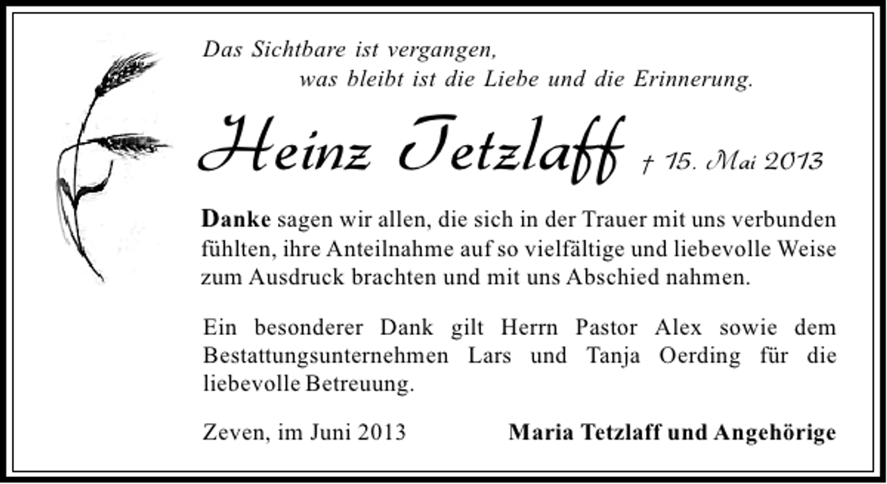 <p>Das Sichtbare ist vergangen,<br />was bleibt ist die Liebe und die Erinnerung.</p><p>Heinz Tetzlaff</p><p>† 15. Mai 2013</p><p>Danke sagen wir allen, die sich in der Trauer mit uns verbunden</p><p>fühlten, ihre Anteilnahme auf so vielfältige und liebevolle Weise<br />zum Ausdruck brachten und mit uns Abschied nahmen.<br />Ein besonderer Dank gilt Herrn Pastor Alex sowie dem<br />Bestattungsunternehmen Lars und Tanja Oerding für die<br />liebevolle Betreuung.<br />Zeven, im Juni 2013</p><p>Maria Tetzlaff und Angehörige</p>