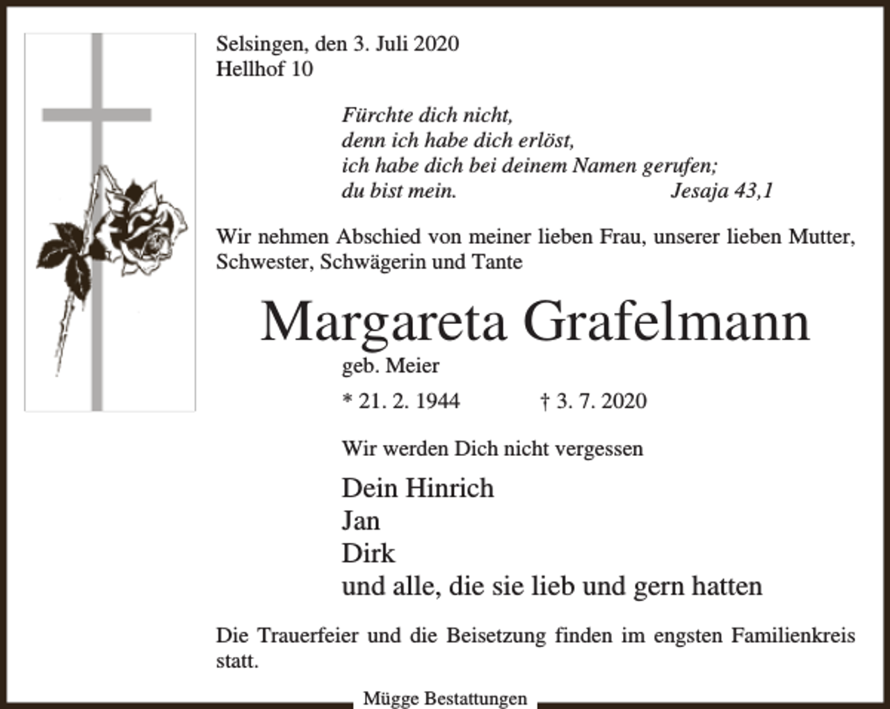 <p>Selsingen, den 3. Juli 2020<br />Hellhof 10<br />Fürchte dich nicht,<br />denn ich habe dich erlöst,<br />ich habe dich bei deinem Namen gerufen;<br />du bist mein.<br />Jesaja 43,1<br />Wir nehmen Abschied von meiner lieben Frau, unserer lieben Mutter,<br />Schwester, Schwägerin und Tante</p><p>Margareta Grafelmann<br />geb. Meier</p><p>* 21. 2. 1944</p><p>† 3. 7. 2020</p><p>Wir werden Dich nicht vergessen</p><p>Dein Hinrich<br />Jan<br />Dirk<br />und alle, die sie lieb und gern hatten<br />Die Trauerfeier und die Beisetzung finden im engsten Familienkreis<br />statt.<br />Mügge Bestattungen</p>
