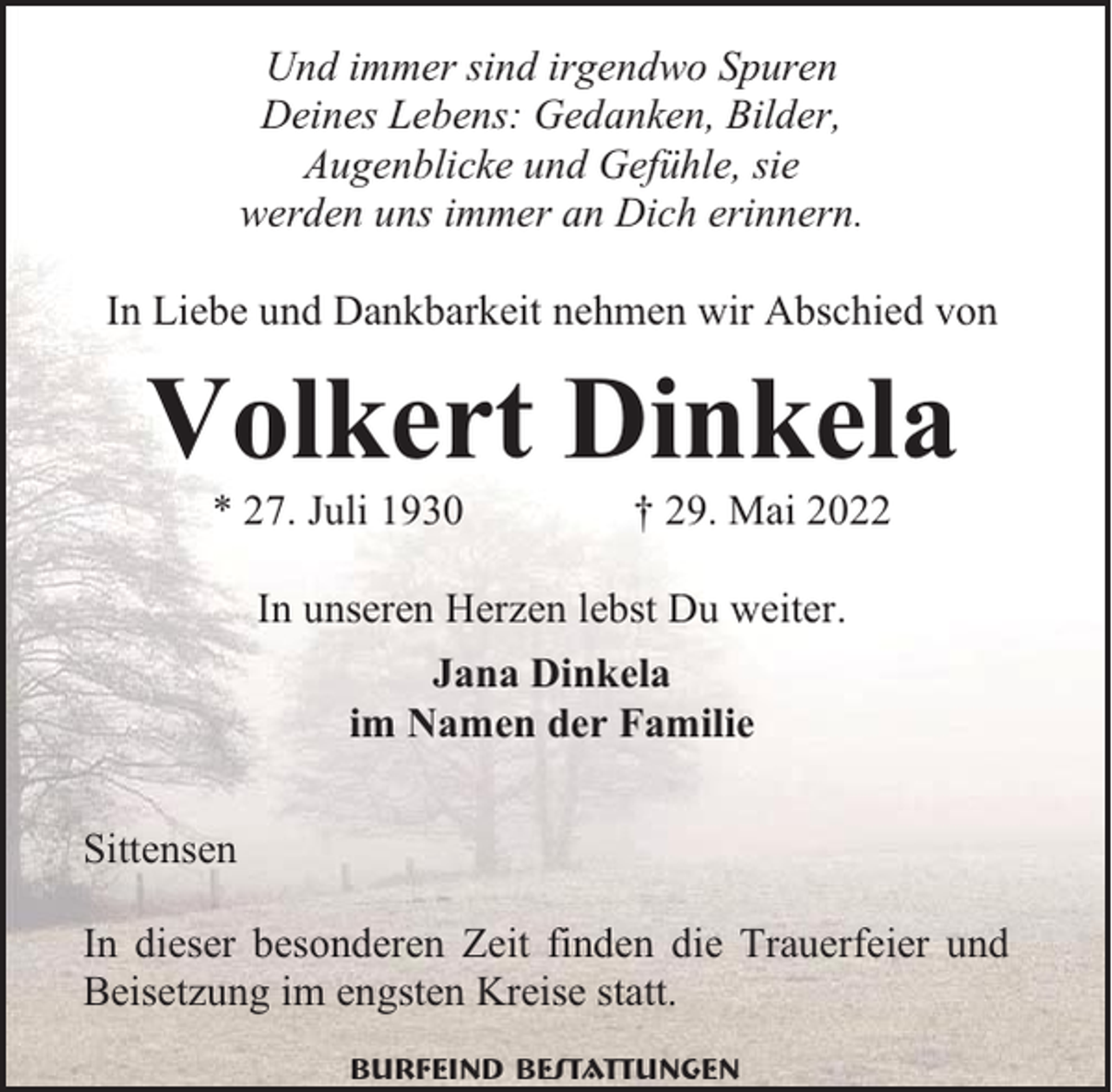 <p>Und immer sind irgendwo Spuren<br />Deines Lebens: Gedanken, Bilder,<br />Augenblicke und Gefühle, sie<br />werden uns immer an Dich erinnern.<br />In Liebe und Dankbarkeit nehmen wir Abschied von</p><p>Volkert Dinkela<br />* 27. Juli 1930</p><p>† 29. Mai 2022</p><p>In unseren Herzen lebst Du weiter.<br />Jana Dinkela<br />im Namen der Familie<br />Sittensen<br />In dieser besonderen Zeit finden die Trauerfeier und<br />Beisetzung im engsten Kreise statt.<br />Burfeind Bestattungen</p>