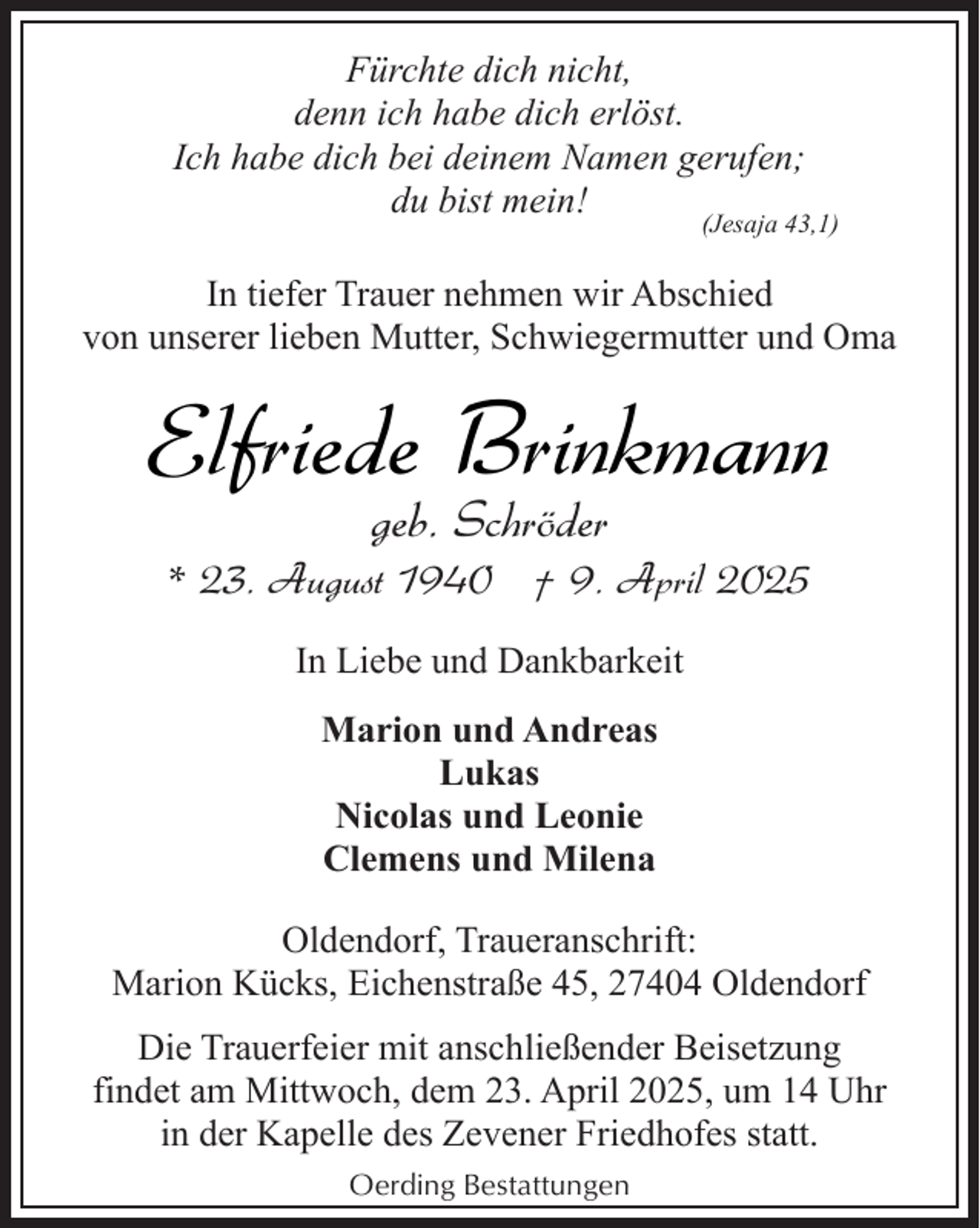 <p>Fürchte dich nicht,<br />denn ich habe dich erlöst.<br />Ich habe dich bei deinem Namen gerufen;<br />du bist mein!</p><p>(Jesaja 43,1)</p><p>In tiefer Trauer nehmen wir Abschied<br />von unserer lieben Mutter, Schwiegermutter und Oma</p><p>Elfriede Brinkmann<br />geb. Schröder</p><p>* 23. August 1940 † 9. April 2025<br />In Liebe und Dankbarkeit<br />Marion und Andreas<br />Lukas<br />Nicolas und Leonie<br />Clemens und Milena<br />Oldendorf, Traueranschrift:<br />Marion Kücks, Eichenstraße 45, 27404 Oldendorf<br />Die Trauerfeier mit anschließender Beisetzung<br />findet am Mittwoch, dem 23. April 2025, um 14 Uhr<br />in der Kapelle des Zevener Friedhofes statt.<br />Oerding Bestattungen</p>