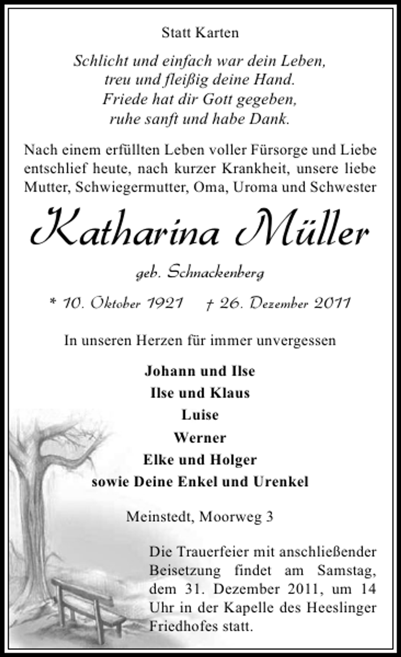 <p>Statt Karten</p><p>Schlicht und einfach war dein Leben,<br />treu und fleißig deine Hand.<br />Friede hat dir Gott gegeben,<br />ruhe sanft und habe Dank.<br />Nach einem erfüllten Leben voller Fürsorge und Liebe<br />entschlief heute, nach kurzer Krankheit, unsere liebe<br />Mutter, Schwiegermutter, Oma, Uroma und Schwester</p><p>Katharina Müller<br />geb. Schnackenberg<br />* 10. Oktober 1921</p><p>† 26. Dezember 2011</p><p>In unseren Herzen für immer unvergessen<br />Johann und Ilse<br />Ilse und Klaus<br />Luise<br />Werner<br />Elke und Holger<br />sowie Deine Enkel und Urenkel<br />Meinstedt, Moorweg 3<br />Die Trauerfeier mit anschließender<br />Beisetzung findet am Samstag,<br />dem 31. Dezember 2011, um 14<br />Uhr in der Kapelle des Heeslinger<br />Friedhofes statt.</p>