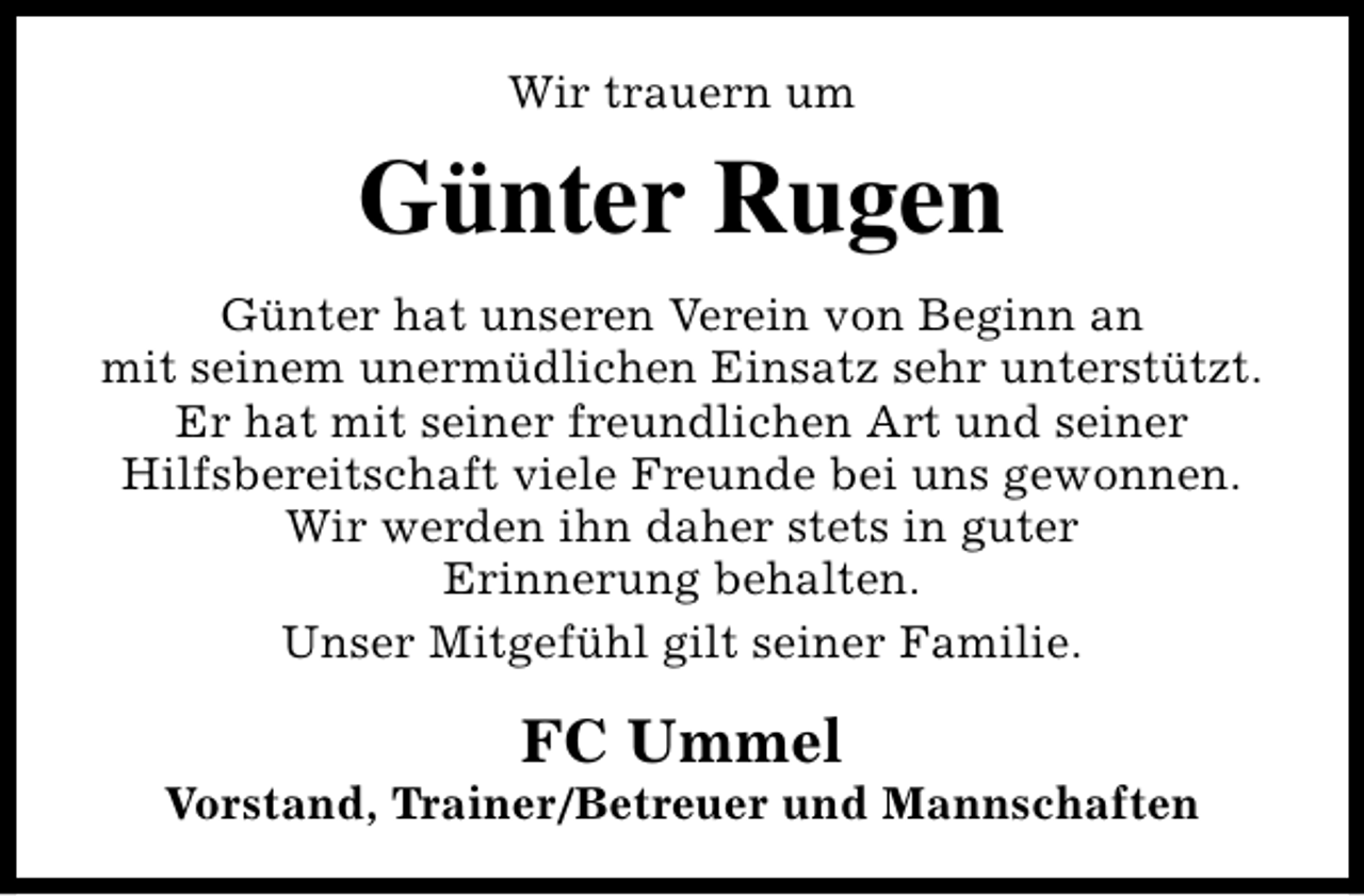 <p>Wir trauern um</p><p>Günter Rugen<br />Günter hat unseren Verein von Beginn an<br />mit seinem unermüdlichen Einsatz sehr unterstützt.<br />Er hat mit seiner freundlichen Art und seiner<br />Hilfsbereitschaft viele Freunde bei uns gewonnen.<br />Wir werden ihn daher stets in guter<br />Erinnerung behalten.<br />Unser Mitgefühl gilt seiner Familie.</p><p>FC Ummel</p><p>Vorstand, Trainer/Betreuer und Mannschaften</p>