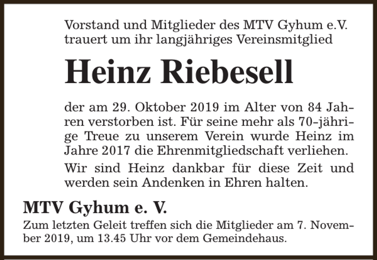 <p>Vorstand und Mitglieder des MTV Gyhum e.V.<br />trauert um ihr langjähriges Vereinsmitglied</p><p>Heinz Riebesell<br />der am 29. Oktober 2019 im Alter von 84 Jahren verstorben ist. Für seine mehr als 70-jährige Treue zu unserem Verein wurde Heinz im<br />Jahre 2017 die Ehrenmitgliedschaft verliehen.<br />Wir sind Heinz dankbar für diese Zeit und<br />werden sein Andenken in Ehren halten.</p><p>MTV Gyhum e. V.</p><p>Zum letzten Geleit treffen sich die Mitglieder am 7. November 2019, um 13.45 Uhr vor dem Gemeindehaus.</p>