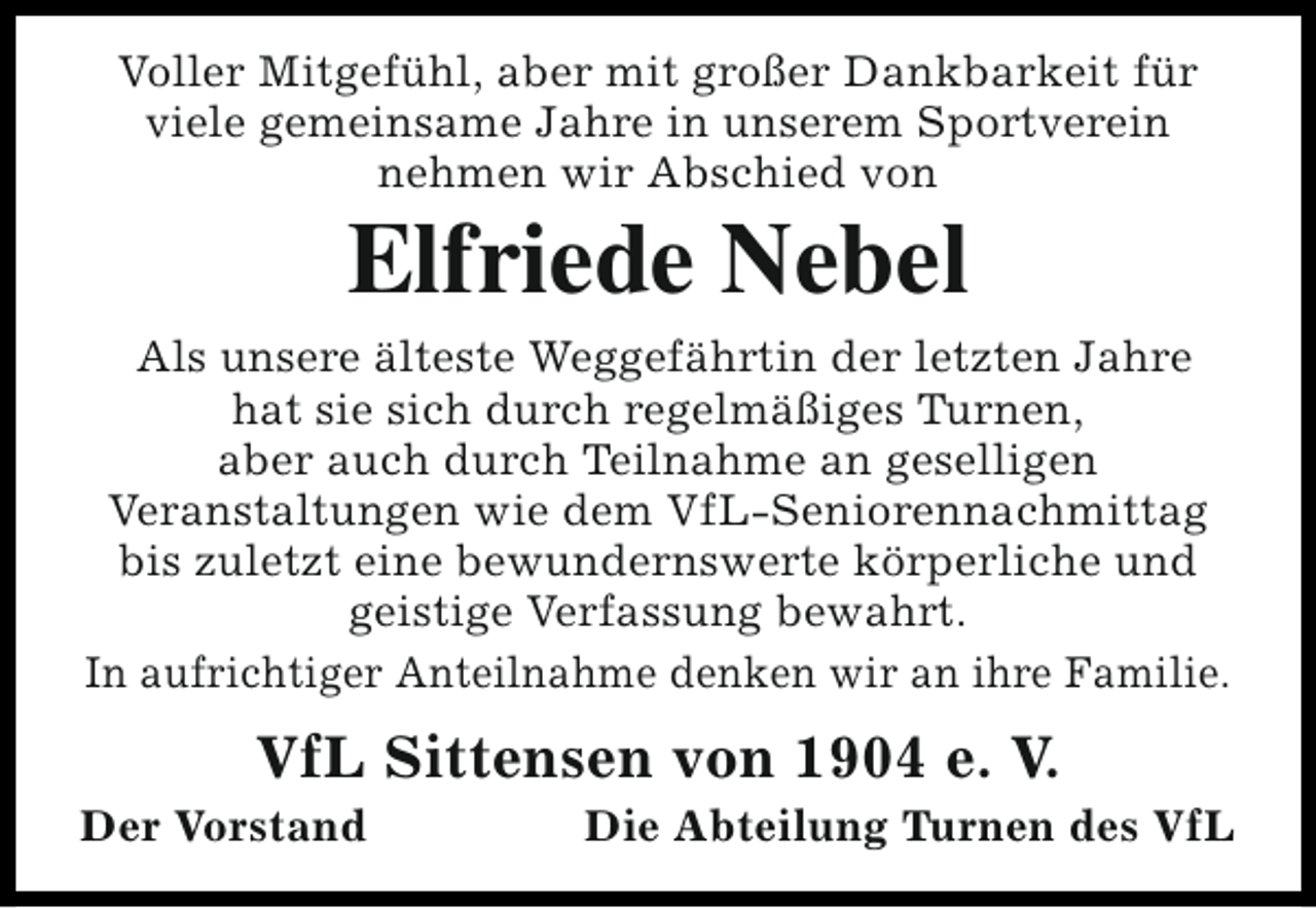 <p>Voller Mitgefühl, aber mit großer Dankbarkeit für<br />viele gemeinsame Jahre in unserem Sportverein<br />nehmen wir Abschied von</p><p>Elfriede Nebel</p><p>Als unsere älteste Weggefährtin der letzten Jahre<br />hat sie sich durch regelmäßiges Turnen,<br />aber auch durch Teilnahme an geselligen<br />Veranstaltungen wie dem VfL-Seniorennachmittag<br />bis zuletzt eine bewundernswerte körperliche und<br />geistige Verfassung bewahrt.<br />In aufrichtiger Anteilnahme denken wir an ihre Familie.</p><p>VfL Sittensen von 1904 e. V.</p><p>Der Vorstand</p><p>Die Abteilung Turnen des VfL</p>