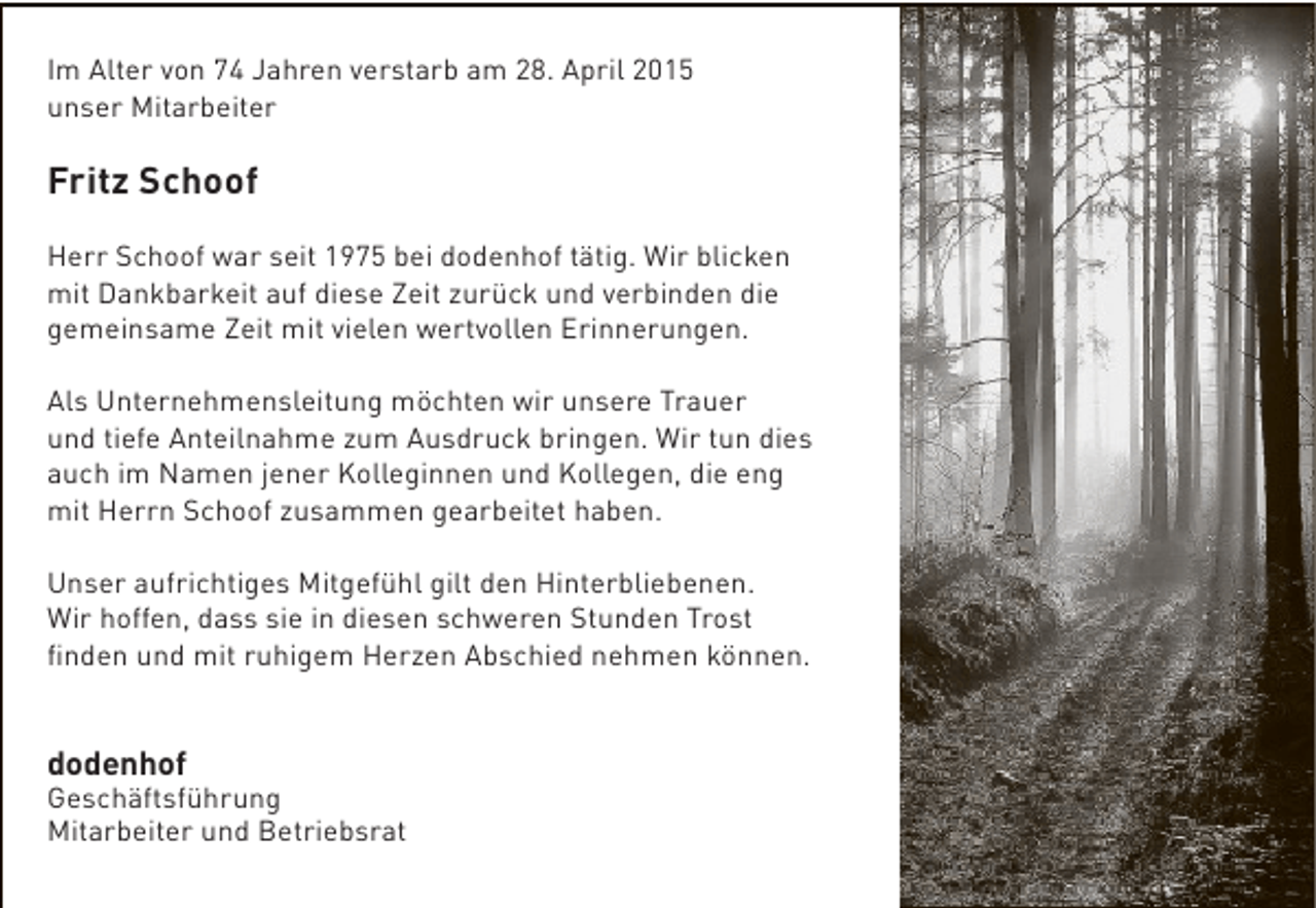 <p>Im Alter von 74 Jahren verstarb am 28. April 2015<br />unser Mitarbeiter</p><p>Fritz Schoof<br />Herr Schoof war seit 1975 bei dodenhof tätig. Wir blicken<br />mit Dankbarkeit auf diese Zeit zurück und verbinden die<br />gemeinsame Zeit mit vielen wertvollen Erinnerungen.<br />Als Unternehmensleitung möchten wir unsere Trauer<br />und tiefe Anteilnahme zum Ausdruck bringen. Wir tun dies<br />auch im Namen jener Kolleginnen und Kollegen, die eng<br />mit Herrn Schoof zusammen gearbeitet haben.<br />Unser aufrichtiges Mitgefühl gilt den Hinterbliebenen.<br />Wir hoffen, dass sie in diesen schweren Stunden Trost<br />finden und mit ruhigem Herzen Abschied nehmen können.</p><p>dodenhof</p><p>Geschäftsführung<br />Mitarbeiter und Betriebsrat</p>