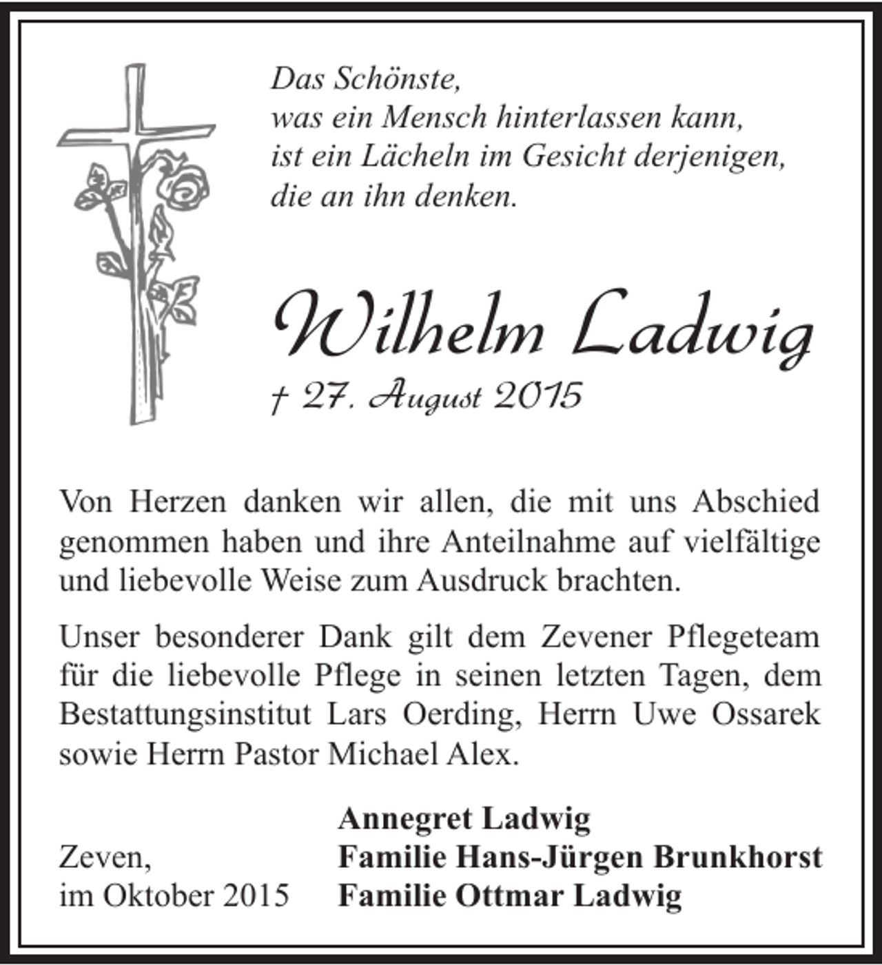 <p>Das Schönste,<br />was ein Mensch hinterlassen kann,<br />ist ein Lächeln im Gesicht derjenigen,<br />die an ihn denken.</p><p>Wilhelm Ladwig<br />† 27. August 2015</p><p>Von Herzen danken wir allen, die mit uns Abschied<br />genommen haben und ihre Anteilnahme auf vielfältige<br />und liebevolle Weise zum Ausdruck brachten.<br />Unser besonderer Dank gilt dem Zevener Pflegeteam<br />für die liebevolle Pflege in seinen letzten Tagen, dem<br />Bestattungsinstitut Lars Oerding, Herrn Uwe Ossarek<br />sowie Herrn Pastor Michael Alex.<br />Zeven,<br />im Oktober 2015</p><p>Annegret Ladwig<br />Familie Hans-Jürgen Brunkhorst<br />Familie Ottmar Ladwig</p>