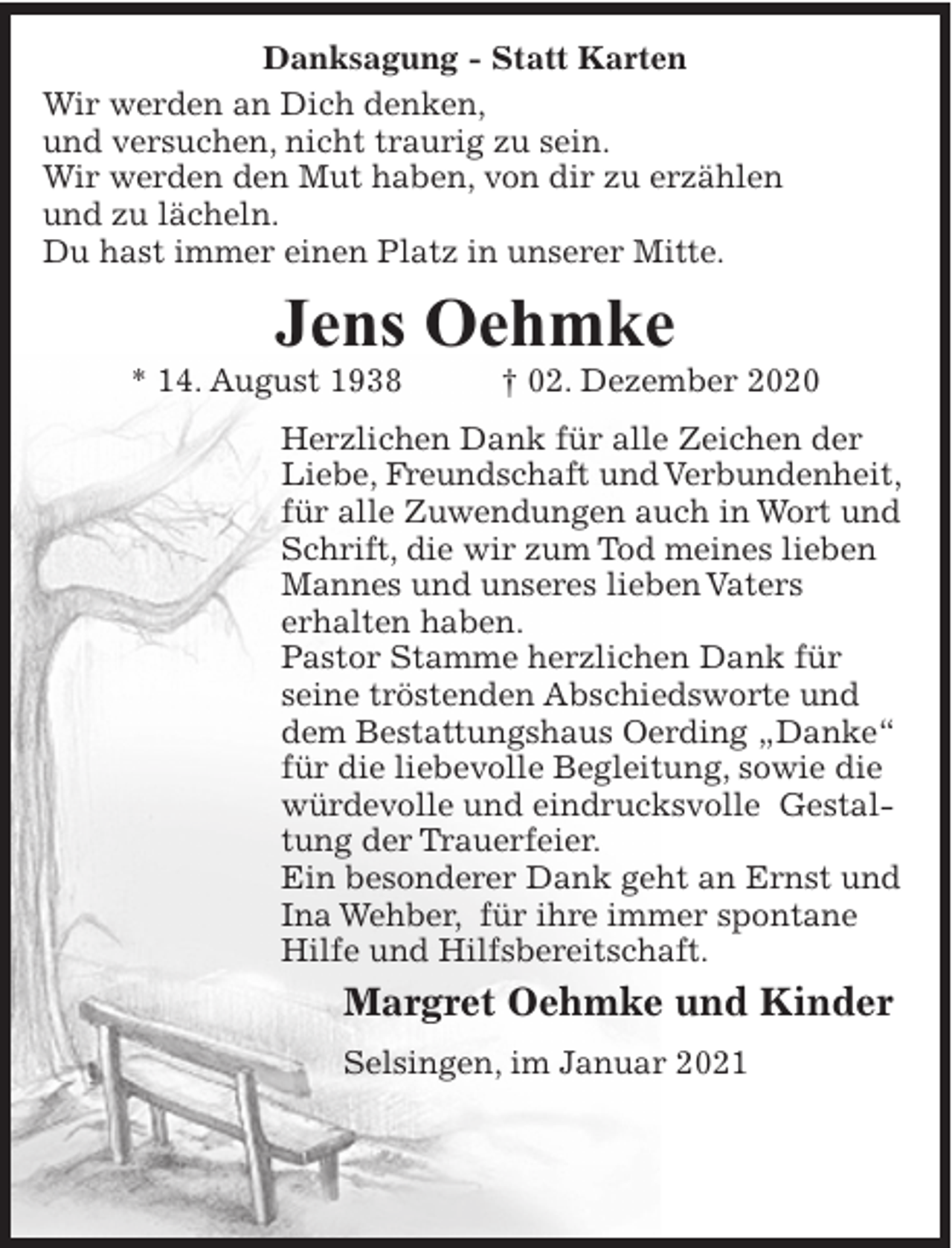 <p>Danksagung - Statt Karten<br />Wir werden an Dich denken,<br />und versuchen, nicht traurig zu sein.<br />Wir werden den Mut haben, von dir zu erzählen<br />und zu lächeln.<br />Du hast immer einen Platz in unserer Mitte.</p><p>Jens Oehmke</p><p>* 14. August 1938</p><p>† 02. Dezember 2020</p><p>Herzlichen Dank für alle Zeichen der<br />Liebe, Freundschaft und Verbundenheit,<br />für alle Zuwendungen auch in Wort und<br />Schrift, die wir zum Tod meines lieben<br />Mannes und unseres lieben Vaters<br />erhalten haben.<br />Pastor Stamme herzlichen Dank für<br />seine tröstenden Abschiedsworte und<br />dem Bestattungshaus Oerding „Danke“<br />für die liebevolle Begleitung, sowie die<br />würdevolle und eindrucksvolle Gestaltung der Trauerfeier.<br />Ein besonderer Dank geht an Ernst und<br />Ina Wehber, für ihre immer spontane<br />Hilfe und Hilfsbereitschaft.</p><p>Margret Oehmke und Kinder<br />Selsingen, im Januar 2021</p>