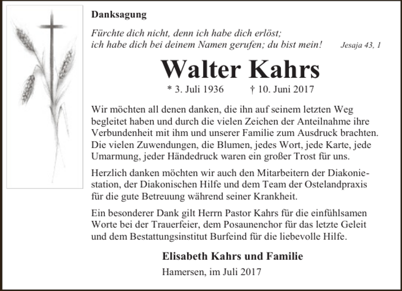 <p>Danksagung<br />Fürchte dich nicht, denn ich habe dich erlöst;<br />ich habe dich bei deinem Namen gerufen; du bist mein!</p><p>Jesaja 43, 1</p><p>Walter Kahrs<br />* 3. Juli 1936</p><p>† 10. Juni 2017</p><p>Wir möchten all denen danken, die ihn auf seinem letzten Weg<br />begleitet haben und durch die vielen Zeichen der Anteilnahme ihre<br />Verbundenheit mit ihm und unserer Familie zum Ausdruck brachten.<br />Die vielen Zuwendungen, die Blumen, jedes Wort, jede Karte, jede<br />Umarmung, jeder Händedruck waren ein großer Trost für uns.<br />Herzlich danken möchten wir auch den Mitarbeitern der Diakoniestation, der Diakonischen Hilfe und dem Team der Ostelandpraxis<br />für die gute Betreuung während seiner Krankheit.<br />Ein besonderer Dank gilt Herrn Pastor Kahrs für die einfühlsamen<br />Worte bei der Trauerfeier, dem Posaunenchor für das letzte Geleit<br />und dem Bestattungsinstitut Burfeind für die liebevolle Hilfe.</p><p>Elisabeth Kahrs und Familie<br />Hamersen, im Juli 2017</p>
