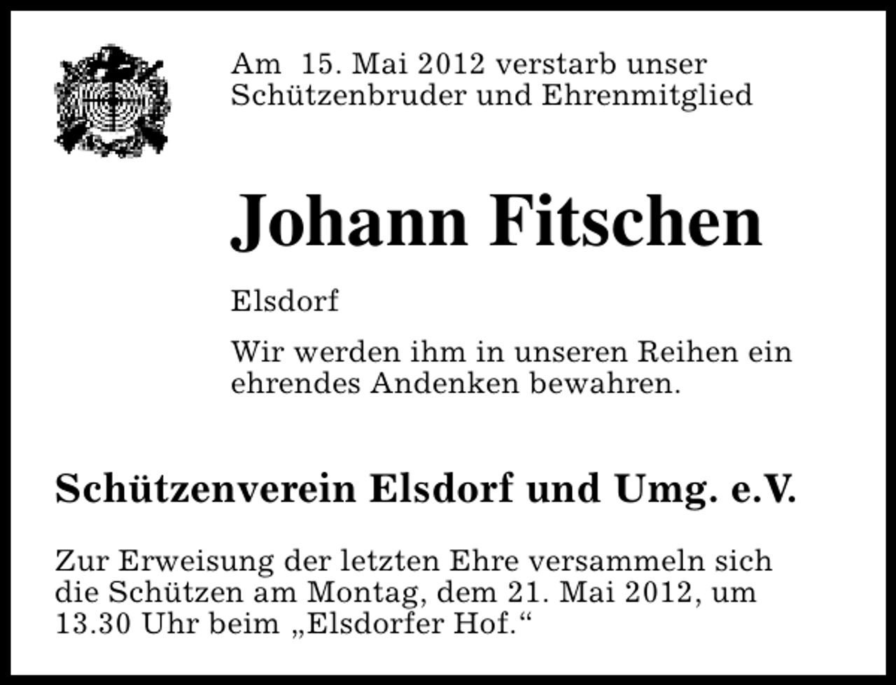 <p>Am 15. Mai 2012 verstarb unser<br />Schützenbruder und Ehrenmitglied</p><p>Johann Fitschen<br />Elsdorf<br />Wir werden ihm in unseren Reihen ein<br />ehrendes Andenken bewahren.</p><p>Schützenverein Elsdorf und Umg. e.V.<br />Zur Erweisung der letzten Ehre versammeln sich<br />die Schützen am Montag, dem 21. Mai 2012, um<br />13.30 Uhr beim „Elsdorfer Hof.“</p>