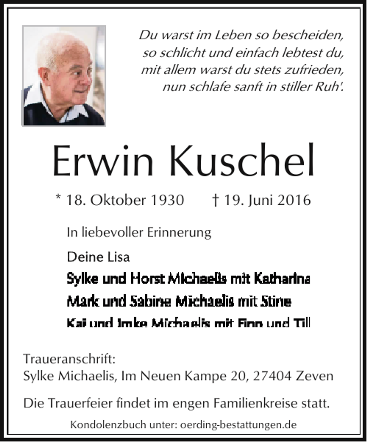 <p>Du warst im Leben so bescheiden,<br />so schlicht und einfach lebtest du,<br />mit allem warst du stets zufrieden,<br />nun schlafe sanft in stiller Ruh'.</p><p>Erwin Kuschel<br />* 18. Oktober 1930</p><p>† 19. Juni 2016</p><p>In liebevoller Erinnerung</p><p>Traueranschrift:<br />Sylke Michaelis, Im Neuen Kampe 20, 27404 Zeven<br />Die Trauerfeier findet im engen Familienkreise statt.<br />Kondolenzbuch unter: oerding-bestattungen.de</p>