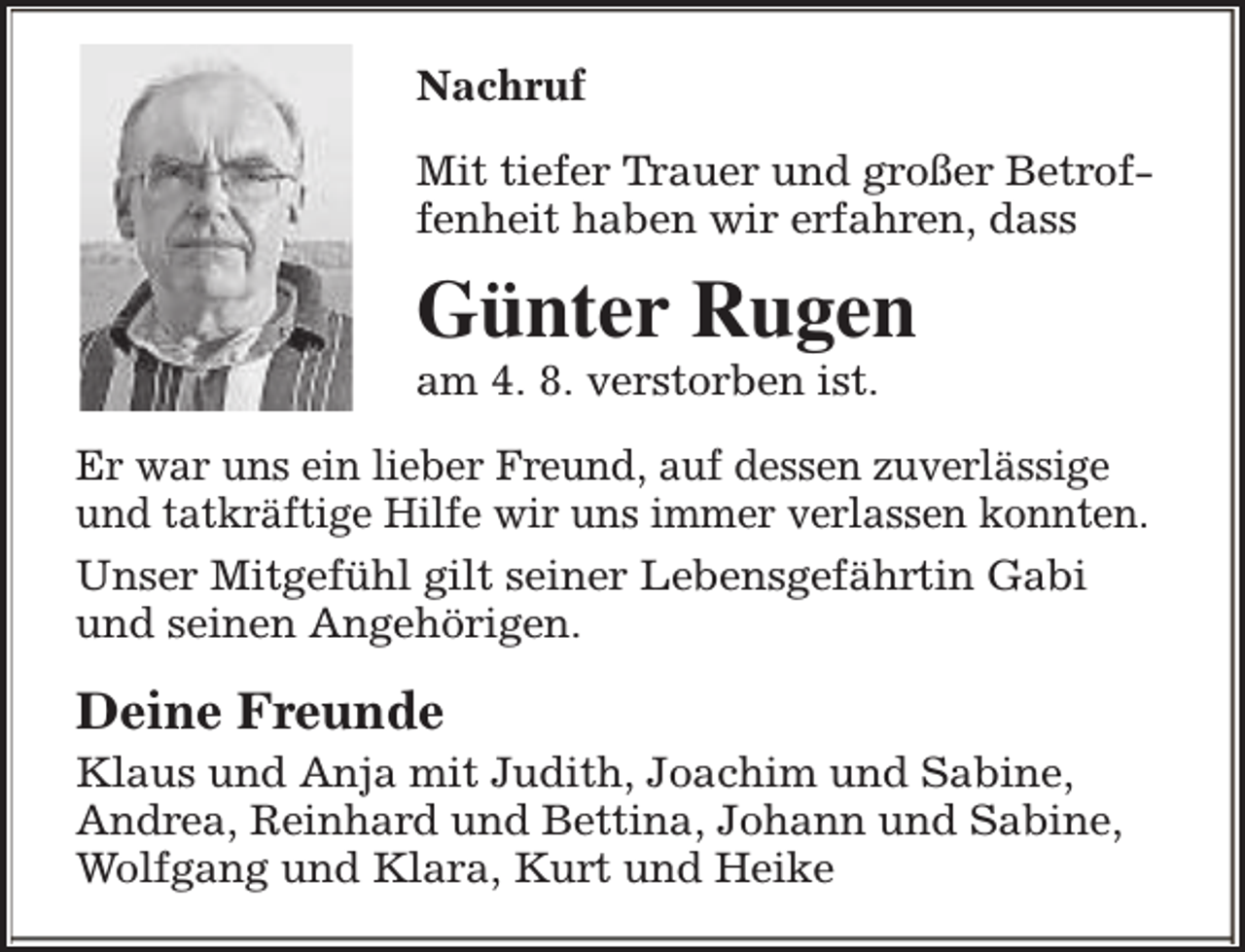 <p>Nachruf<br />Mit tiefer Trauer und großer Betroffenheit haben wir erfahren, dass</p><p>Günter Rugen<br />am 4. 8. verstorben ist.</p><p>Er war uns ein lieber Freund, auf dessen zuverlässige<br />und tatkräftige Hilfe wir uns immer verlassen konnten.<br />Unser Mitgefühl gilt seiner Lebensgefährtin Gabi<br />und seinen Angehörigen.</p><p>Deine Freunde</p><p>Klaus und Anja mit Judith, Joachim und Sabine,<br />Andrea, Reinhard und Bettina, Johann und Sabine,<br />Wolfgang und Klara, Kurt und Heike</p>