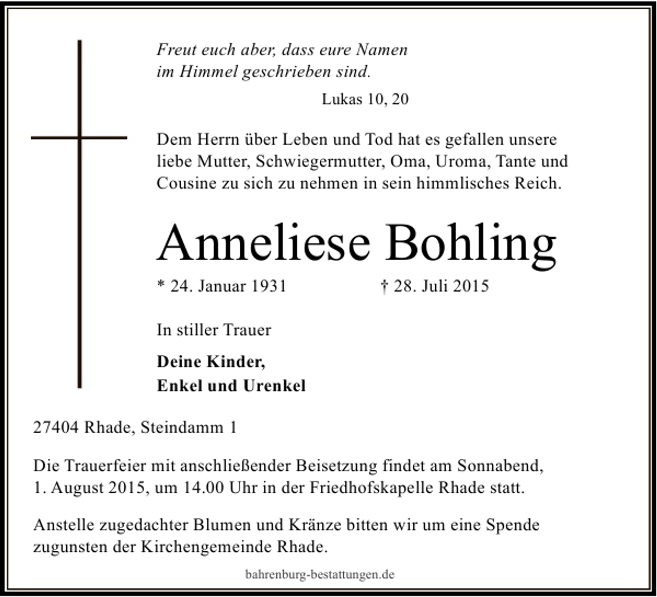 <p>Freut euch aber, dass eure Namen<br />im Himmel geschrieben sind.<br />Lukas 10, 20</p><p>Dem Herrn über Leben und Tod hat es gefallen unsere<br />liebe Mutter, Schwiegermutter, Oma, Uroma, Tante und<br />Cousine zu sich zu nehmen in sein himmlisches Reich.</p><p>Anneliese Bohling<br />* 24. Januar 1931</p><p>† 28. Juli 2015</p><p>In stiller Trauer<br />Deine Kinder,<br />Enkel und Urenkel<br />27404 Rhade, Steindamm 1<br />Die Trauerfeier mit anschließender Beisetzung findet am Sonnabend,<br />1. August 2015, um 14.00 Uhr in der Friedhofskapelle Rhade statt.<br />Anstelle zugedachter Blumen und Kränze bitten wir um eine Spende<br />zugunsten der Kirchengemeinde Rhade.<br />bahrenburg-bestattungen.de</p>