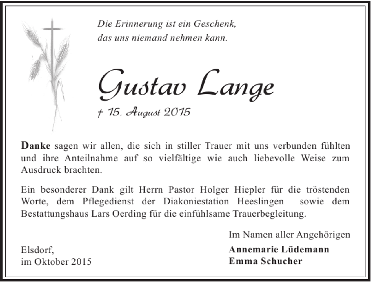 <p>Die Erinnerung ist ein Geschenk,<br />das uns niemand nehmen kann.</p><p>Gustav Lange</p><p>† 15. August 2015</p><p>Danke sagen wir allen, die sich in stiller Trauer mit uns verbunden fühlten<br />und ihre Anteilnahme auf so vielfältige wie auch liebevolle Weise zum<br />Ausdruck brachten.</p><p>Ein besonderer Dank gilt Herrn Pastor Holger Hiepler für die tröstenden<br />Worte, dem Pflegedienst der Diakoniestation Heeslingen<br />sowie dem<br />Bestattungshaus Lars Oerding für die einfühlsame Trauerbegleitung.<br />Elsdorf,<br />im Oktober 2015</p><p>Im Namen aller Angehörigen<br />Annemarie Lüdemann<br />Emma Schucher</p>