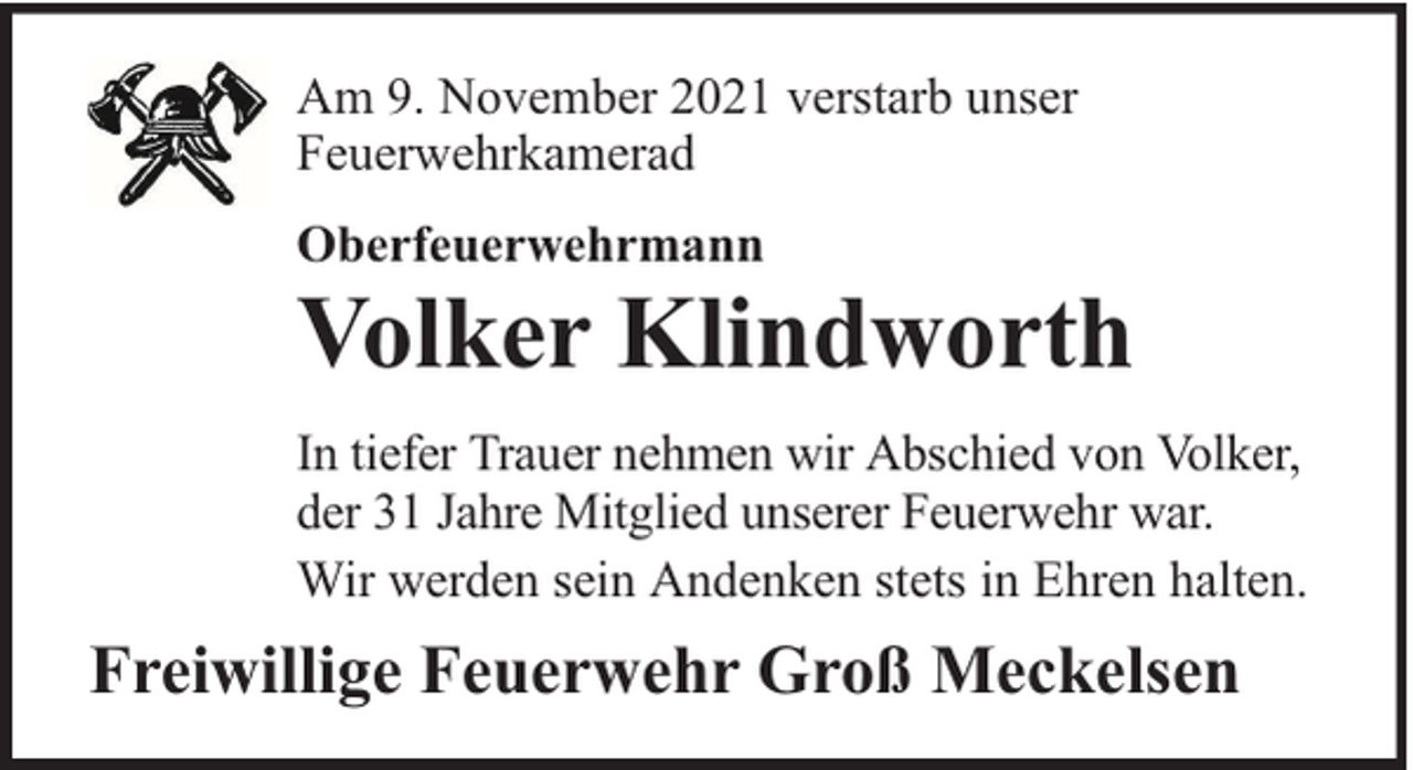 <p>Am 9. November 2021 verstarb unser<br />Feuerwehrkamerad<br />Oberfeuerwehrmann</p><p>Volker Klindworth<br />In tiefer Trauer nehmen wir Abschied von Volker,<br />der 31 Jahre Mitglied unserer Feuerwehr war.<br />Wir werden sein Andenken stets in Ehren halten.</p><p>Freiwillige Feuerwehr Groß Meckelsen</p>