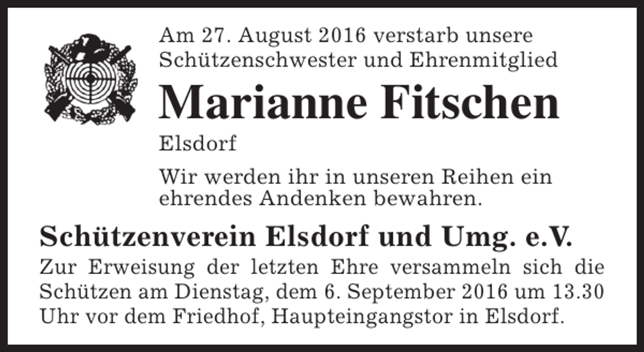 <p>Am 27. August 2016 verstarb unsere<br />Schützenschwester und Ehrenmitglied</p><p>Marianne Fitschen</p><p>Elsdorf<br />Wir werden ihr in unseren Reihen ein<br />ehrendes Andenken bewahren.</p><p>Schützenverein Elsdorf und Umg. e.V.</p><p>Zur Erweisung der letzten Ehre versammeln sich die<br />Schützen am Dienstag, dem 6. September 2016 um 13.30<br />Uhr vor dem Friedhof, Haupteingangstor in Elsdorf.</p>