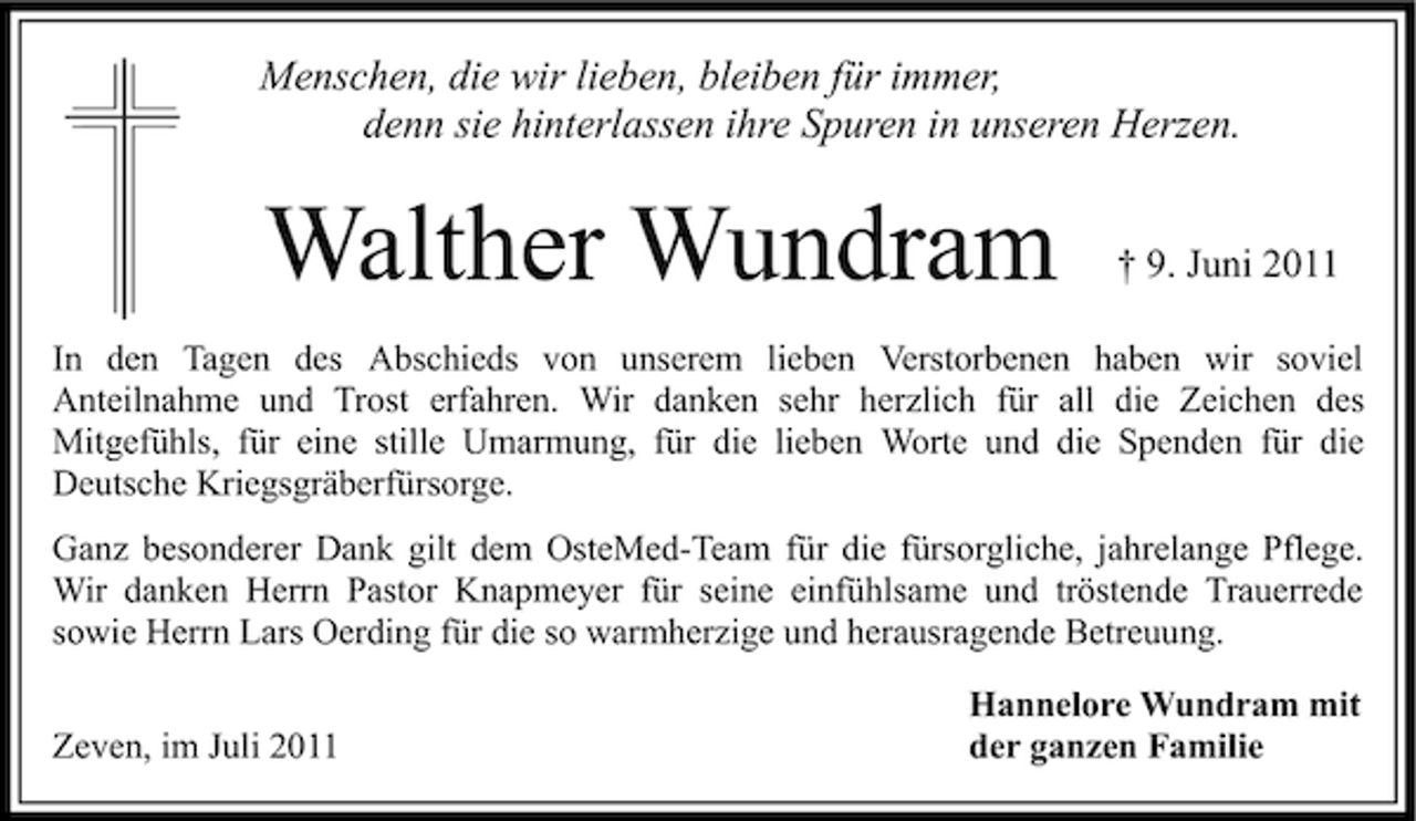 <p>Menschen, die wir lieben, bleiben für immer,<br />denn sie hinterlassen ihre Spuren in unseren Herzen.</p><p>Walther Wundram</p><p>† 9. Juni 2011</p><p>In den Tagen des Abschieds von unserem lieben Verstorbenen haben wir soviel<br />Anteilnahme und Trost erfahren. Wir danken sehr herzlich für all die Zeichen des<br />Mitgefühls, für eine stille Umarmung, für die lieben Worte und die Spenden für die<br />Deutsche Kriegsgräberfürsorge.<br />Ganz besonderer Dank gilt dem OsteMed-Team für die fürsorgliche, jahrelange Pflege.<br />Wir danken Herrn Pastor Knapmeyer für seine einfühlsame und tröstende Trauerrede<br />sowie Herrn Lars Oerding für die so warmherzige und herausragende Betreuung.<br />Zeven, im Juli 2011</p><p>Hannelore Wundram mit<br />der ganzen Familie</p>