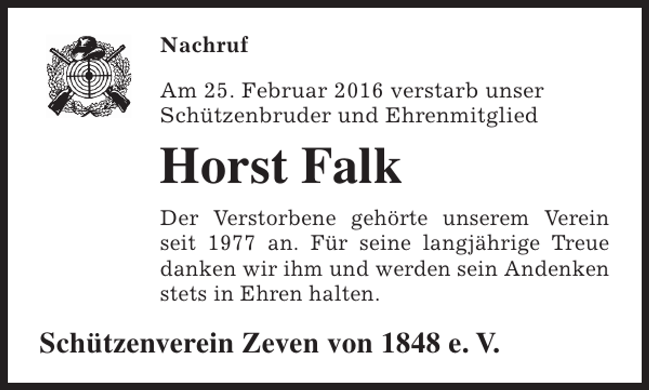 <p>Nachruf<br />Am 25. Februar 2016 verstarb unser<br />Schützenbruder und Ehrenmitglied</p><p>Horst Falk<br />Der Verstorbene gehörte unserem Verein<br />seit 1977 an. Für seine langjährige Treue<br />danken wir ihm und werden sein Andenken<br />stets in Ehren halten.</p><p>Schützenverein Zeven von 1848 e. V.</p>