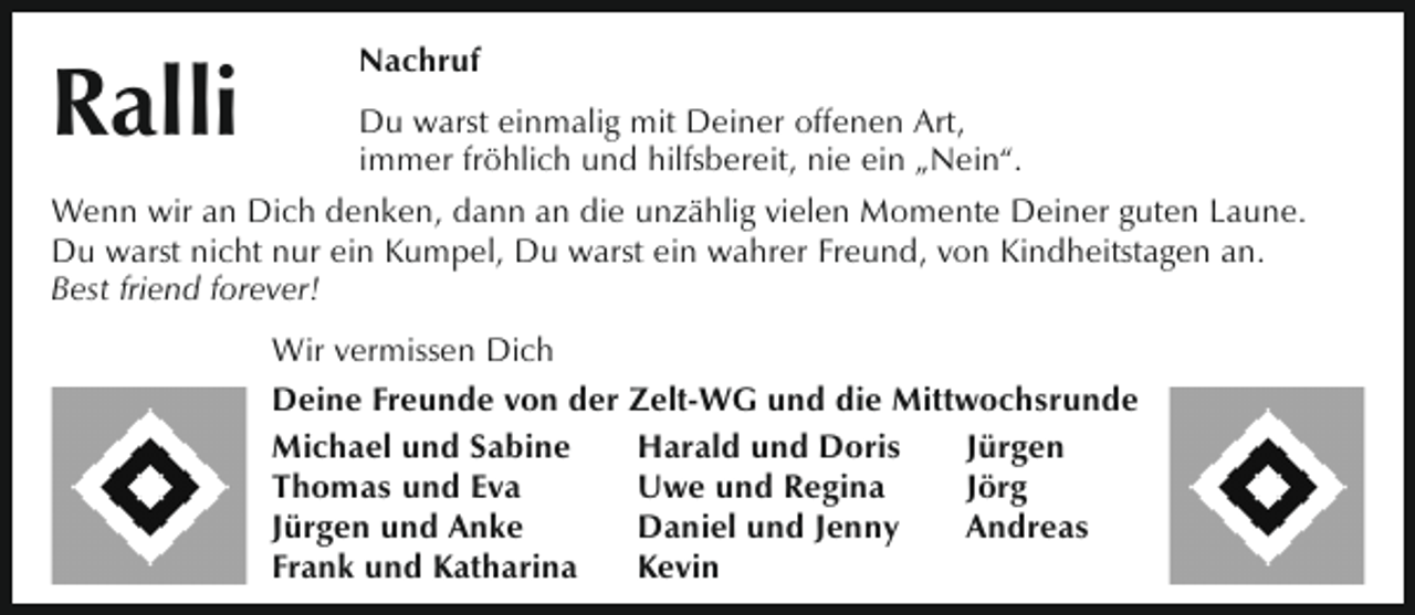 <p>Ralli</p><p>Nachruf</p><p>Du warst einmalig mit Deiner offenen Art,<br />immer fröhlich und hilfsbereit, nie ein „Nein“.<br />Wenn wir an Dich denken, dann an die unzählig vielen Momente Deiner guten Laune.<br />Du warst nicht nur ein Kumpel, Du warst ein wahrer Freund, von Kindheitstagen an.<br />Best friend forever!<br />Wir vermissen Dich<br />Deine Freunde von der Zelt-WG und die Mittwochsrunde<br />Michael und Sabine<br />Harald und Doris<br />Jürgen<br />Thomas und Eva<br />Uwe und Regina<br />Jörg<br />Jürgen und Anke<br />Daniel und Jenny<br />Andreas<br />Frank und Katharina<br />Kevin</p>