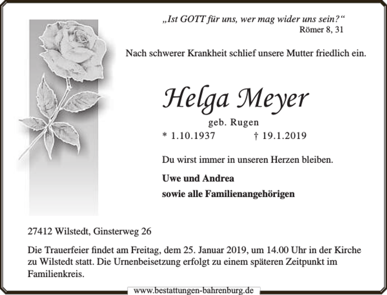 <p>„Ist GOTT für uns, wer mag wider uns sein?“<br />Römer 8, 31</p><p>Nach schwerer Krankheit schlief unsere Mutter friedlich ein.</p><p>Helga Meyer</p><p>geb. Rugen<br />* 1.10.1937<br />† 19.1.2019<br />Du wirst immer in unseren Herzen bleiben.<br />Uwe und Andrea<br />sowie alle Familienangehörigen<br />27412 Wilstedt, Ginsterweg 26<br />Die Trauerfeier ﬁndet am Freitag, dem 25. Januar 2019, um 14.00 Uhr in der Kirche<br />zu Wilstedt statt. Die Urnenbeisetzung erfolgt zu einem späteren Zeitpunkt im<br />Familienkreis.<br />www.bbestattungen-bbahhrenbburg.dde</p>