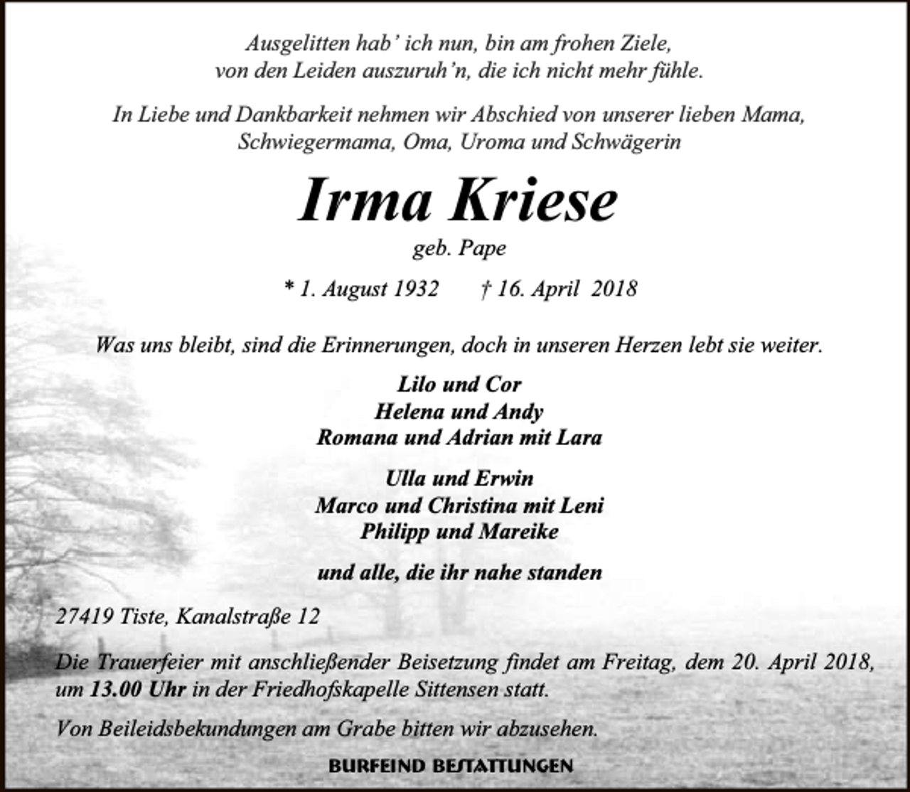 <p>Ausgelitten hab’ ich nun, bin am frohen Ziele,<br />von den Leiden auszuruh’n, die ich nicht mehr fühle.<br />In Liebe und Dankbarkeit nehmen wir Abschied von unserer lieben Mama,<br />Schwiegermama, Oma, Uroma und Schwägerin</p>
<p>Irma Kriese<br />geb. Pape</p>
<p>* 1. August 1932</p>
<p>† 16. April 2018</p>
<p>Was uns bleibt, sind die Erinnerungen, doch in unseren Herzen lebt sie weiter.<br />Lilo und Cor<br />Helena und Andy<br />Romana und Adrian mit Lara<br />Ulla und Erwin<br />Marco und Christina mit Leni<br />Philipp und Mareike<br />und alle, die ihr nahe standen<br />27419 Tiste, Kanalstraße 12<br />Die Trauerfeier mit anschließender Beisetzung findet am Freitag, dem 20. April 2018,<br />um 13.00 Uhr in der Friedhofskapelle Sittensen statt.<br />Von Beileidsbekundungen am Grabe bitten wir abzusehen.<br />Burfeind Bestattungen</p>