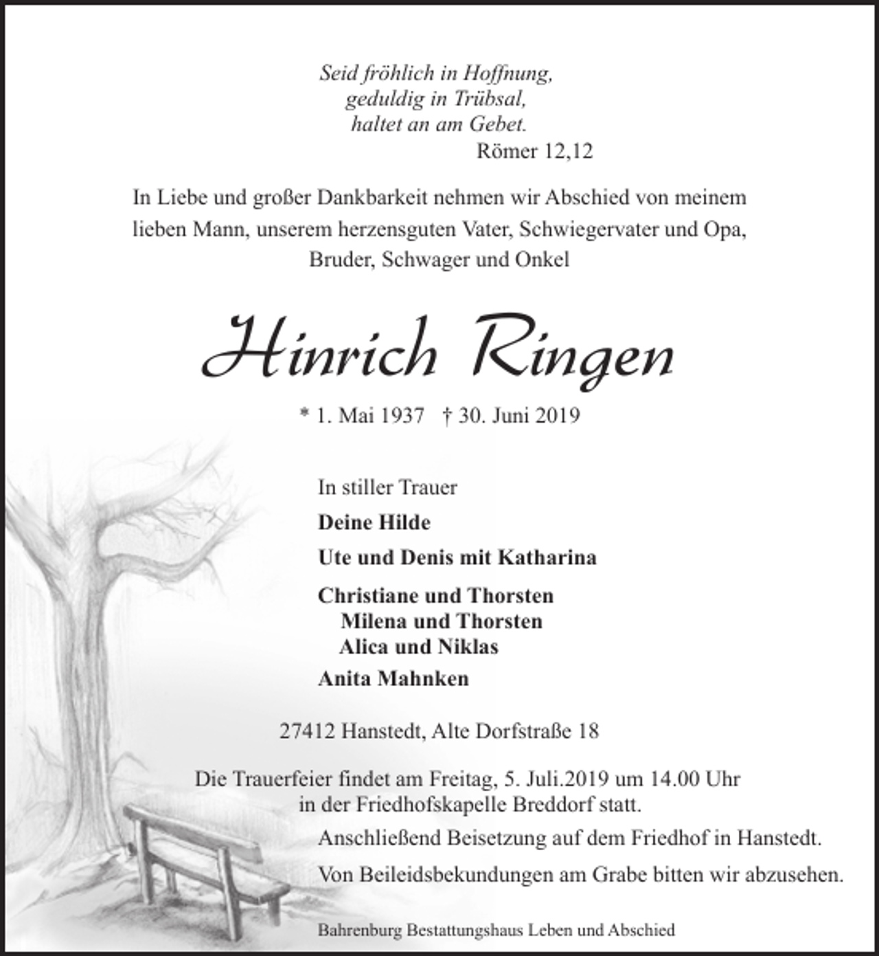 <p>Seid fröhlich in Hoffnung,<br />geduldig in Trübsal,<br />haltet an am Gebet.<br />Römer 12,12<br />In Liebe und großer Dankbarkeit nehmen wir Abschied von meinem<br />lieben Mann, unserem herzensguten Vater, Schwiegervater und Opa,<br />Bruder, Schwager und Onkel</p><p>Hinrich Ringen<br />* 1. Mai 1937 † 30. Juni 2019<br />In stiller Trauer<br />Deine Hilde<br />Ute und Denis mit Katharina<br />Christiane und Thorsten<br />Milena und Thorsten<br />Alica und Niklas<br />Anita Mahnken<br />27412 Hanstedt, Alte Dorfstraße 18<br />Die Trauerfeier findet am Freitag, 5. Juli.2019 um 14.00 Uhr<br />in der Friedhofskapelle Breddorf statt.<br />Anschließend Beisetzung auf dem Friedhof in Hanstedt.<br />Von Beileidsbekundungen am Grabe bitten wir abzusehen.<br />Bahrenburg Bestattungshaus Leben und Abschied</p>