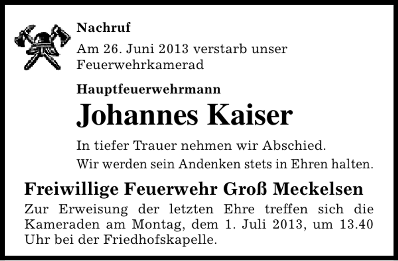 <p>Nachruf<br />Am 26. Juni 2013 verstarb unser<br />Feuerwehrkamerad<br />Hauptfeuerwehrmann</p><p>Johannes Kaiser<br />In tiefer Trauer nehmen wir Abschied.<br />Wir werden sein Andenken stets in Ehren halten.</p><p>Freiwillige Feuerwehr Groß Meckelsen</p><p>Zur Erweisung der letzten Ehre treffen sich die<br />Kameraden am Montag, dem 1. Juli 2013, um 13.40<br />Uhr bei der Friedhofskapelle.</p>