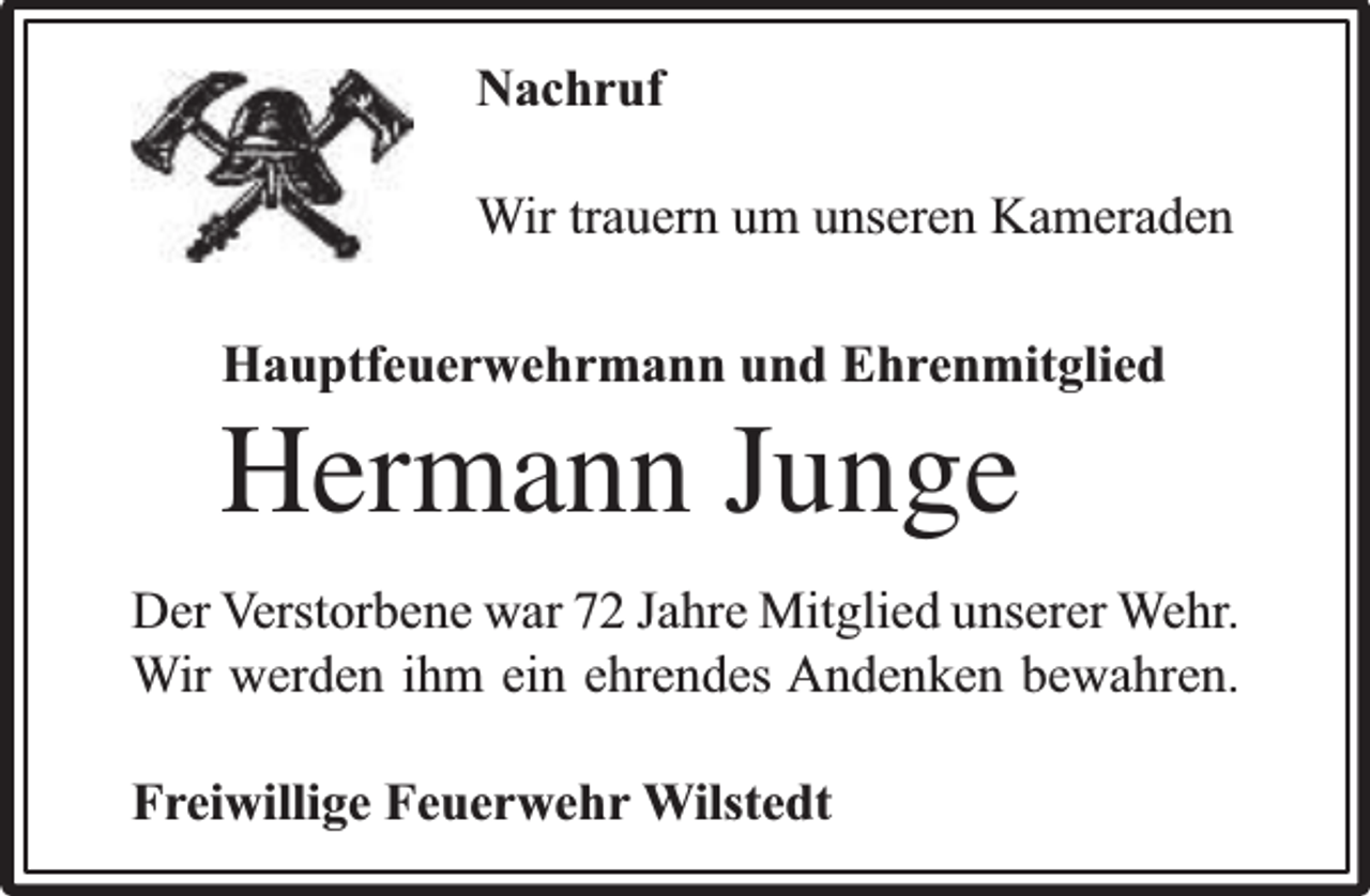 <p>Nachruf<br />Wir trauern um unseren Kameraden<br />Hauptfeuerwehrmann und Ehrenmitglied</p><p>Hermann Junge</p><p>Der Verstorbene war 72 Jahre Mitglied unserer Wehr.<br />Wir werden ihm ein ehrendes Andenken bewahren.<br />Freiwillige Feuerwehr Wilstedt</p>