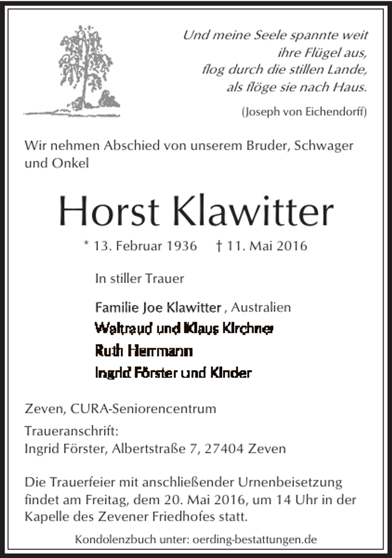<p>Und meine Seele spannte weit<br />ihre Flügel aus,<br />flog durch die stillen Lande,<br />als flöge sie nach Haus.<br />(Joseph von Eichendorff)</p><p>Wir nehmen Abschied von unserem Bruder, Schwager<br />und Onkel</p><p>Horst Klawitter<br />* 13. Februar 1936</p><p>† 11. Mai 2016</p><p>In stiller Trauer<br />, Australien</p><p>Zeven, CURA-Seniorencentrum<br />Traueranschrift:<br />Ingrid Förster, Albertstraße 7, 27404 Zeven<br />Die Trauerfeier mit anschließender Urnenbeisetzung<br />findet am Freitag, dem 20. Mai 2016, um 14 Uhr in der<br />Kapelle des Zevener Friedhofes statt.<br />Kondolenzbuch unter: oerding-bestattungen.de</p>