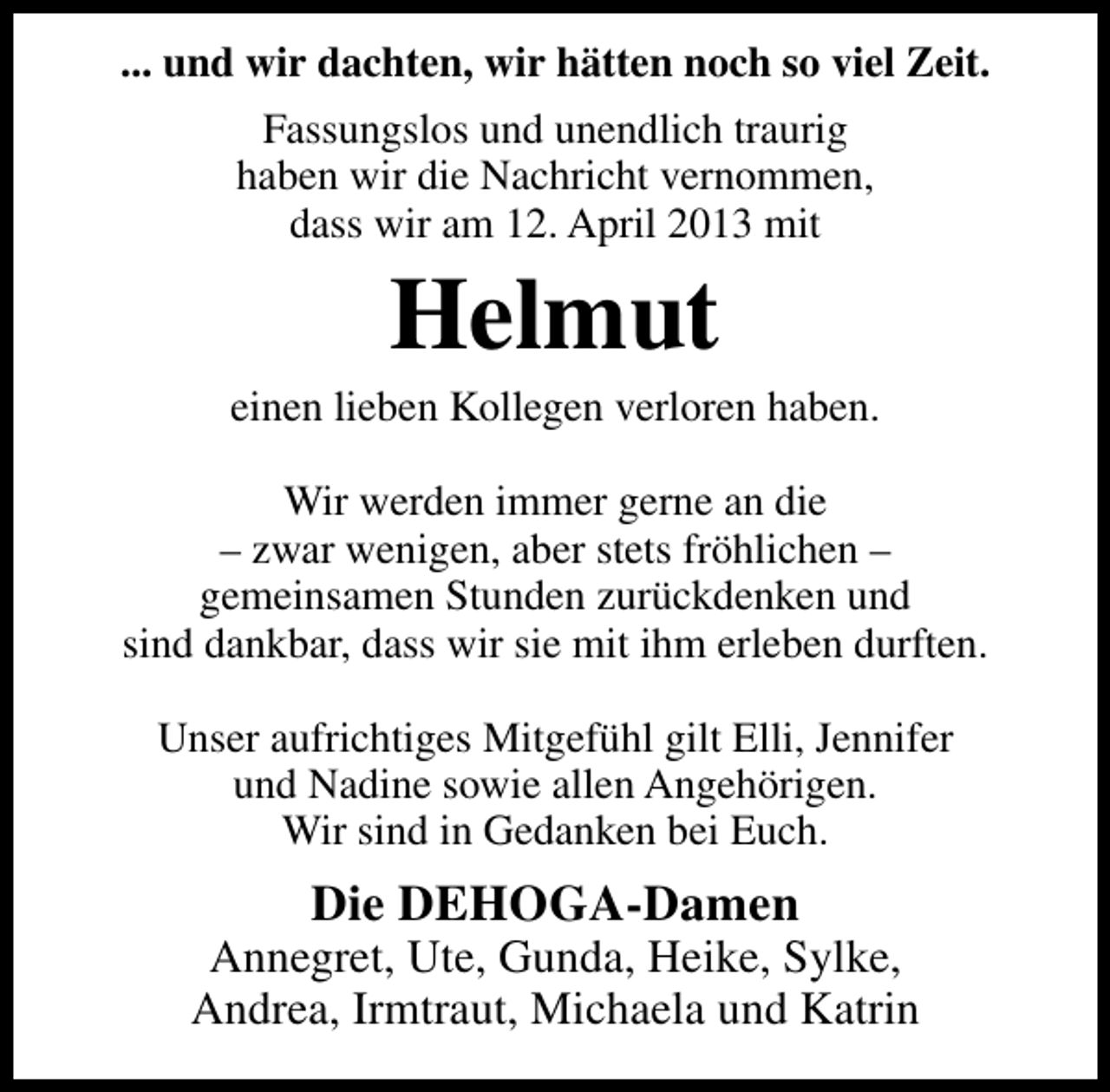 <p>... und wir dachten, wir hätten noch so viel Zeit.<br />Fassungslos und unendlich traurig<br />haben wir die Nachricht vernommen,<br />dass wir am 12. April 2013 mit</p><p>Helmut</p><p>einen lieben Kollegen verloren haben.<br />Wir werden immer gerne an die<br />– zwar wenigen, aber stets fröhlichen –<br />gemeinsamen Stunden zurückdenken und<br />sind dankbar, dass wir sie mit ihm erleben durften.<br />Unser aufrichtiges Mitgefühl gilt Elli, Jennifer<br />und Nadine sowie allen Angehörigen.<br />Wir sind in Gedanken bei Euch.</p><p>Die DEHOGA-Damen</p><p>Annegret, Ute, Gunda, Heike, Sylke,<br />Andrea, Irmtraut, Michaela und Katrin</p>
