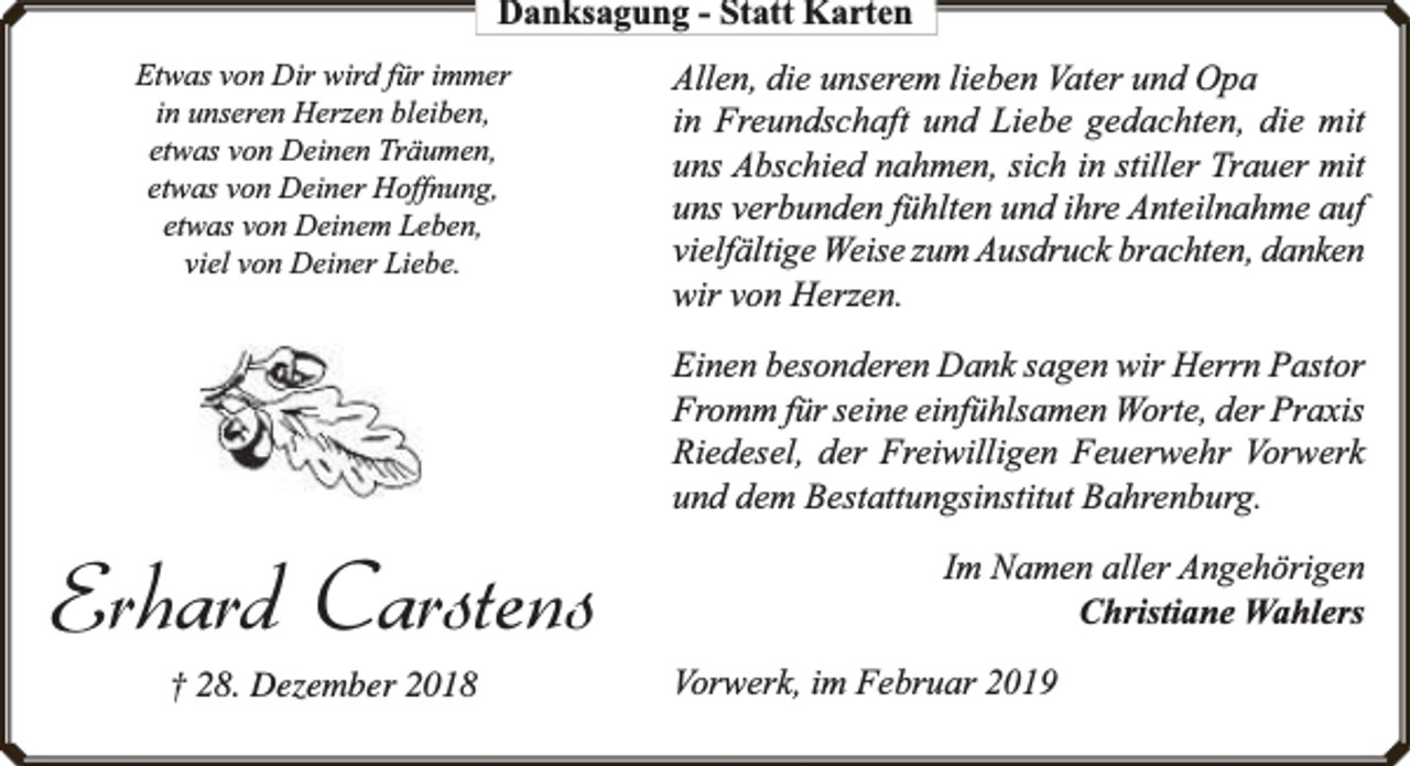 <p>Danksagung - Statt Karten<br />Etwas von Dir wird für immer<br />in unseren Herzen bleiben,<br />etwas von Deinen Träumen,<br />etwas von Deiner Hoffnung,<br />etwas von Deinem Leben,<br />viel von Deiner Liebe.</p><p>Allen, die unserem lieben Vater und Opa<br />in Freundschaft und Liebe gedachten, die mit<br />uns Abschied nahmen, sich in stiller Trauer mit<br />uns verbunden fühlten und ihre Anteilnahme auf<br />vielfältige Weise zum Ausdruck brachten, danken<br />wir von Herzen.<br />Einen besonderen Dank sagen wir Herrn Pastor<br />Fromm für seine einfühlsamen Worte, der Praxis<br />Riedesel, der Freiwilligen Feuerwehr Vorwerk<br />und dem Bestattungsinstitut Bahrenburg.</p><p>Erhard Carstens<br />† 28. Dezember 2018</p><p>Im Namen aller Angehörigen<br />Christiane Wahlers<br />Vorwerk, im Februar 2019</p>