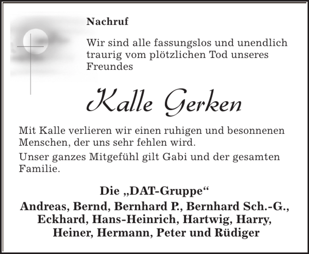 <p>Nachruf<br />Wir sind alle fassungslos und unendlich<br />traurig vom plötzlichen Tod unseres<br />Freundes</p><p>Kalle Gerken<br />Mit Kalle verlieren wir einen ruhigen und besonnenen<br />Menschen, der uns sehr fehlen wird.<br />Unser ganzes Mitgefühl gilt Gabi und der gesamten<br />Familie.</p><p>Die „DAT-Gruppe“<br />Andreas, Bernd, Bernhard P., Bernhard Sch.-G.,<br />Eckhard, Hans-Heinrich, Hartwig, Harry,<br />Heiner, Hermann, Peter und Rüdiger</p>