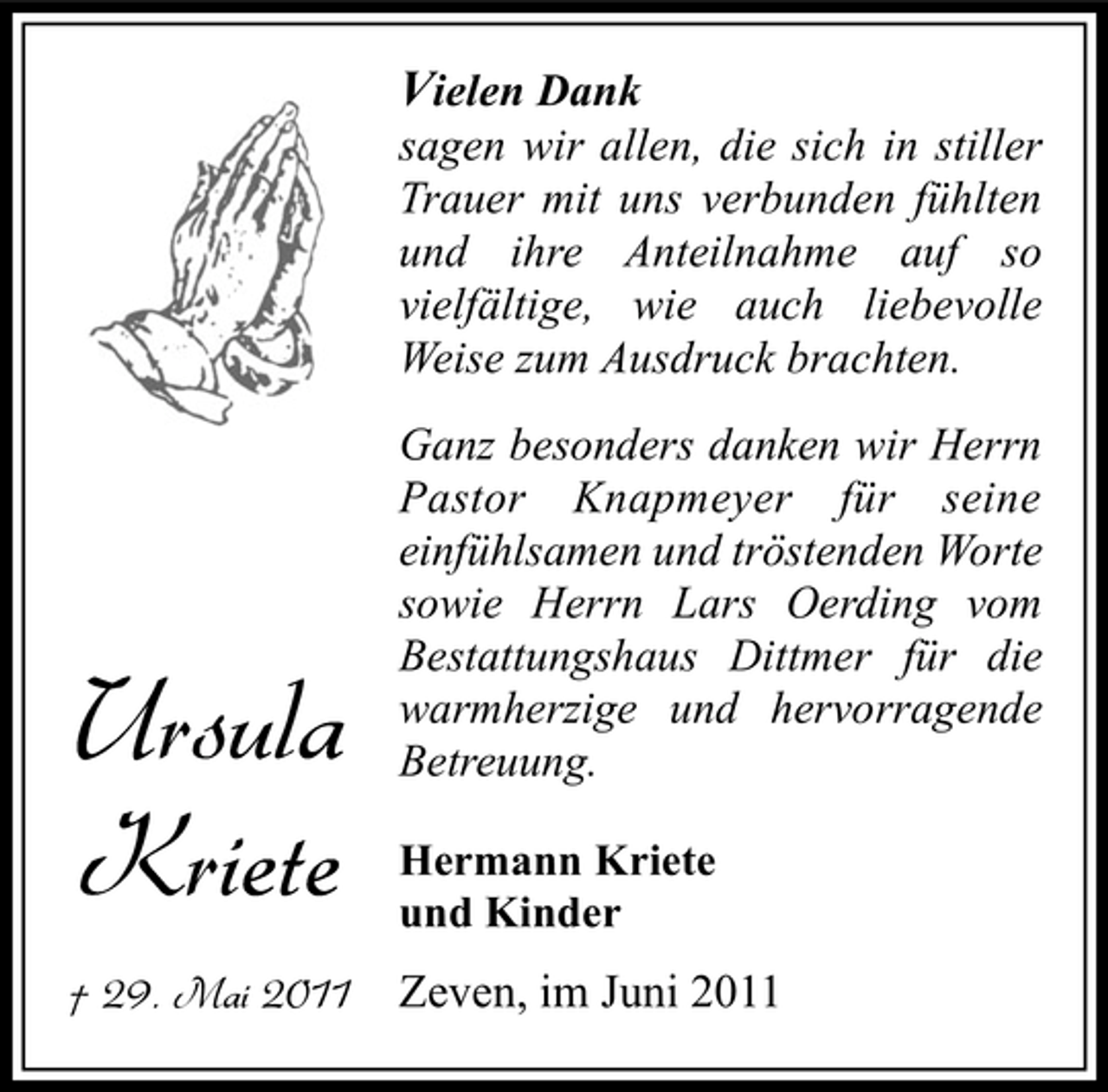 <p>Vielen Dank sagen wir allen, die sich in stiller Trauer mit uns verbunden fühlten und ihre Anteilnahme auf so vielfältige, wie auch liebevolle Weise zum Ausdruck brachten.<br />Ganz besonders danken wir Herrn Pastor Knapmeyer für seine einfühlsamen und tröstenden Worte sowie Herrn Lars Oerding vom Bestattungshaus Dittmer für die warmherzige und hervorragende Betreuung.<br />Hermann Kriete und Kinder</p><p>Ursula Kriete<br />† 29. Mai 2011</p><p>Zeven, im Juni 2011</p>