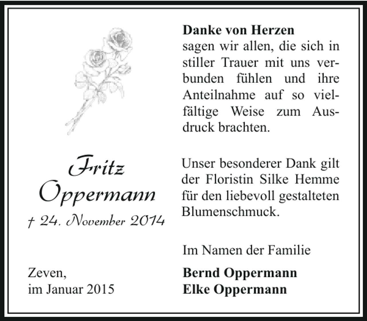 <p>Danke von Herzen<br />sagen wir allen, die sich in<br />stiller Trauer mit uns verbunden fühlen und ihre<br />Anteilnahme auf so vielfältige Weise zum Ausdruck brachten.</p><p>Fritz<br />Oppermann</p><p>† 24. November 2014</p><p>Unser besonderer Dank gilt<br />der Floristin Silke Hemme<br />für den liebevoll gestalteten<br />Blumenschmuck.<br />Im Namen der Familie</p><p>Zeven,<br />im Januar 2015</p><p>Bernd Oppermann<br />Elke Oppermann</p>