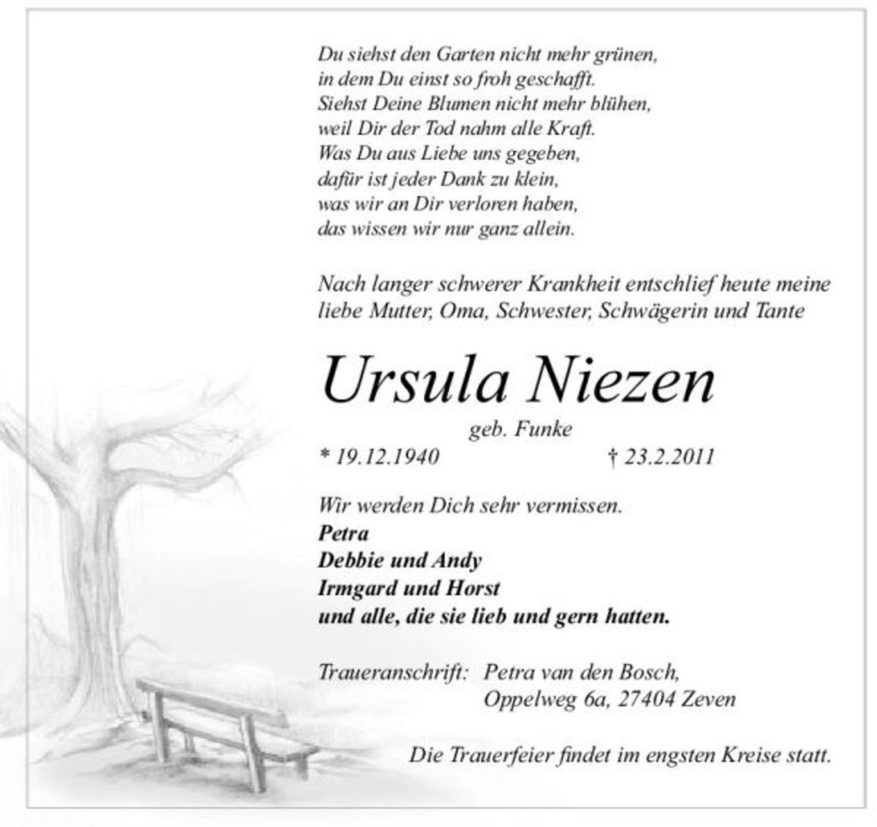 <p>Du siehst den Garten nicht mehr grünen, in dem Du einst so froh geschafft. Siehst Deine Blumen nicht mehr blühen, weil Dir der Tod nahm alle Kraft. Was Du aus Liebe uns gegeben, dafür ist jeder Dank zu klein, was wir an Dir verloren haben, das wissen wir nur ganz allein.</p><p>Nach langer schwerer Krankheit entschlief heute meine liebe Mutter, Oma, Schwester, Schwägerin und Tante</p><p>Ursula Niezen<br />geb. Funke * 19.12.1940 † 23.2.2011 Wir werden Dich sehr vermissen. Petra Debbie und Andy Irmgard und Horst und alle, die sie lieb und gern hatten. Traueranschrift: Petra van den Bosch, Oppelweg 6a, 27404 Zeven Die Trauerfeier ﬁndet im engsten Kreise statt.</p>