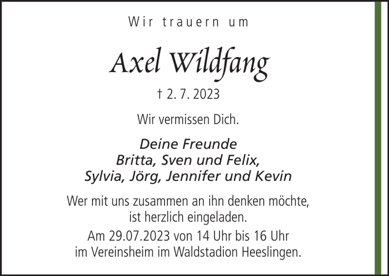 <p>Wir trauern um</p><p>Axel Wildfang<br />† 2. 7. 2023<br />Wir vermissen Dich.<br />Deine Freunde<br />Britta, Sven und Felix,<br />Sylvia, Jörg, Jennifer und Kevin<br />Wer mit uns zusammen an ihn denken möchte,<br />ist herzlich eingeladen.<br />Am 29.07.2023 von 14 Uhr bis 16 Uhr<br />im Vereinsheim im Waldstadion Heeslingen.</p>