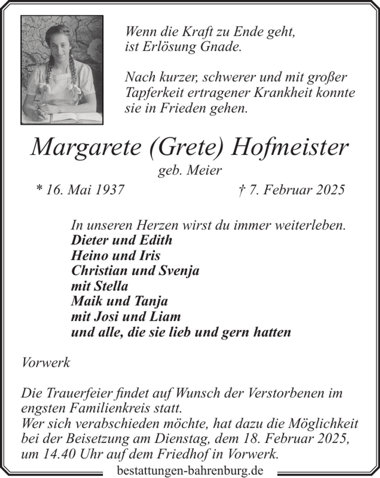 <p>Wenn die Kraft zu Ende geht,<br />ist Erlösung Gnade.<br />Nach kurzer, schwerer und mit großer<br />Tapferkeit ertragener Krankheit konnte<br />sie in Frieden gehen.</p><p>Margarete (Grete) Hofmeister<br />geb. Meier</p><p>* 16. Mai 1937</p><p>† 7. Februar 2025</p><p>In unseren Herzen wirst du immer weiterleben.<br />Dieter und Edith<br />Heino und Iris<br />Christian und Svenja<br />mit Stella<br />Maik und Tanja<br />mit Josi und Liam<br />und alle, die sie lieb und gern hatten<br />Vorwerk<br />Die Trauerfeier findet auf Wunsch der Verstorbenen im<br />engsten Familienkreis statt.<br />Wer sich verabschieden möchte, hat dazu die Möglichkeit<br />bei der Beisetzung am Dienstag, dem 18. Februar 2025,<br />um 14.40 Uhr auf dem Friedhof in Vorwerk.<br />bestattungen-bahrenburg.de</p>
